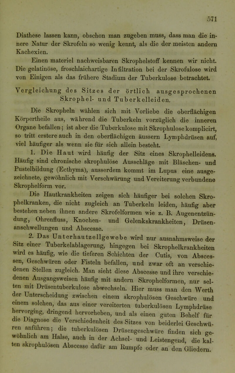 Diathese lassen kann, obschon man zugeben muss, dass man die in- nere Natur der Skrofeln so wenig kennt, als die der meisten andern Kachexien. Einen materiel nachweisbaren Skrophelstoff kennen wir nicht. Die gelatinöse, froschlaichartige Infiltration bei der Skrofulöse wird von Einigen als das frühere Stadium der Tuberkulose betrachtet. Vergleichung des Sitzes der örtlich ausgesprochenen Skrophel- und Tuberkelleiden. Die Skropheln wählen sich mit Vorliebe die oberflächigen Körpertheile aus, während die Tuberkeln vorzüglich die inneren Organe befallen; ist aber die Tuberkulose mit Skrophulose komplicirt, so tritt erstere auch in den oberflächigen äussern Lymphdrüsen auf, viel häufiger als wenn sie für sich allein besteht. 1. Die Haut wird häufig der Sitz eines Skrophelleidens. Häufig sind chronische skrophulose Ausschläge mit Bläschen- und Pustelbildung (Ecthyma), ausserdem kommt im Lupus eine ausge- zeichnete, gewöhnlich mit Verschwärung und Vereiterung verbundene Skrophelform vor. Die Hautkrankheiten zeigen sich häufiger bei solchen Skro- phelkranken, die nicht zugleich an Tuberkeln leiden, häufig aber bestehen neben ihnen andere Skrofelformen wie z. B. Augenentziin- dung, Ohrenfluss, Knochen- und Gelenkskrankheiten, Drüsen- anschwellungen und Abscesse. 2. Das Unterhautzellgewebe wird nur ausnahmsweise der Sitz einer Tuberkelablagerang, hingegen bei Skrophelkrankheiten wird es häufig, wie die tieferen Schichten der Cutis, von Absces- sen, Geschwüren oder Fisteln befallen, und zwar oft an verschie- denen Stellen zugleich. Man sieht diese Abscesse und ihre verschie- denen Ausgangsweisen häufig mit andern Skrophelformen, nur sel- ten mit Drüsentuberkulose abweehseln. Hier muss man den Werth der Unterscheidung zwischen einem skrophulosen Geschwüre und einem solchen, das aus einer vereiterten tuberkulösen Lymphdriise hervorgmg, dringend hervorheben, und als einen guten Behelf für die Diagnose die Verschiedenheit des Sitzes von beiderleiGeschwii- ren an uhren; die tuberkulösen Drüsengeschwüre finden sich ge- wöhnlich am Halse, auch in der Achsel- und Leistengend, die kal- ten skrophulosen Abscesse dafür am Rumpfe oder an den Gliedern