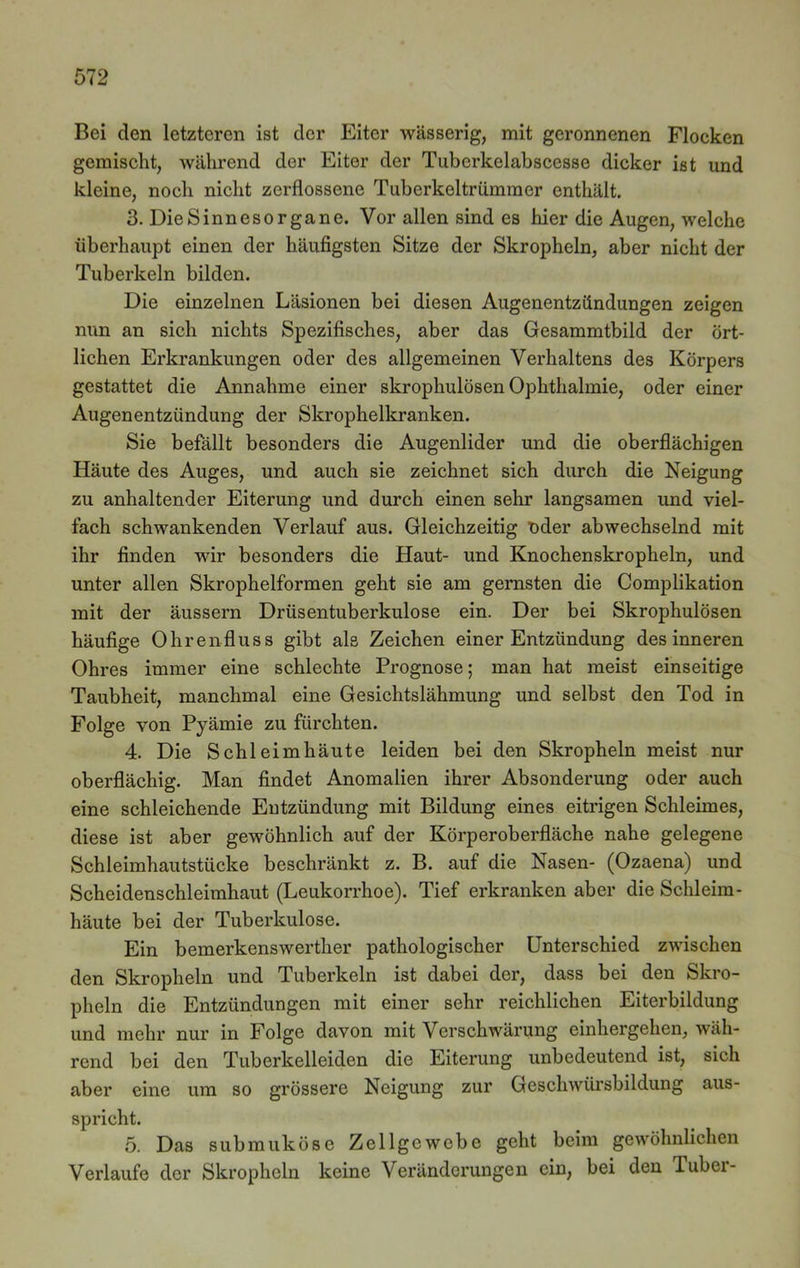 Bei den letzteren ist der Eiter wässerig, mit geronnenen Flocken gemischt, während der Eiter der Tuberkelabscesse dicker ist und kleine, noch nicht zerflossene Tuberkeltrümmer enthält. 3. Die Sinnesorgane. Vor allen sind es hier die Augen, welche überhaupt einen der häufigsten Sitze der Skropheln, aber nicht der Tuberkeln bilden. Die einzelnen Läsionen bei diesen Augenentzündungen zeigen nun an sich nichts Spezifisches, aber das Gesammtbild der ört- lichen Erkrankungen oder des allgemeinen Verhaltens des Körpers gestattet die Annahme einer skrophulösen Ophthalmie, oder einer Augenentzündung der Skrophelkranken. Sie befällt besonders die Augenlider und die oberflächigen Häute des Auges, und auch sie zeichnet sich durch die Neigung zu anhaltender Eiterung und durch einen sehr langsamen und viel- fach schwankenden Verlauf aus. Gleichzeitig T)der abwechselnd mit ihr finden wir besonders die Haut- und Knochenskropheln, und unter allen Skrophelformen geht sie am gernsten die Complikation mit der äussern Drüsentuberkulose ein. Der bei Skrophulösen häufige Ohrenfluss gibt als Zeichen einer Entzündung des inneren Ohres immer eine schlechte Prognose; man hat meist einseitige Taubheit, manchmal eine Gesichtslähmung und selbst den Tod in Folge von Pyämie zu fürchten. 4. Die Schleimhäute leiden bei den Skropheln meist nur oberflächig. Man findet Anomalien ihrer Absonderung oder auch eine schleichende Entzündung mit Bildung eines eitrigen Schleimes, diese ist aber gewöhnlich auf der Körperoberfläche nahe gelegene Schleimhautstücke beschränkt z. B. auf die Nasen- (Ozaena) und Scheidenschleimhaut (Leukorrhoe). Tief erkranken aber die Schleim- häute bei der Tuberkulose. Ein bemerkenswertlier pathologischer Unterschied zwischen den Skropheln und Tuberkeln ist dabei der, dass bei den Skro- pheln die Entzündungen mit einer sehr reichlichen Eiterbildung und mehr nur in Folge davon mit Verschwärung einhergehen, wäh- rend bei den Tuberkelleiden die Eiterung unbedeutend ist, sich aber eine um so grössere Neigung zur Geschwürsbildung aus- spricht. 5. Das submuköse Zellgewebe geht beim gewöhnlichen Verlaufe der Skropheln keine Veränderungen ein, bei den Tubei-