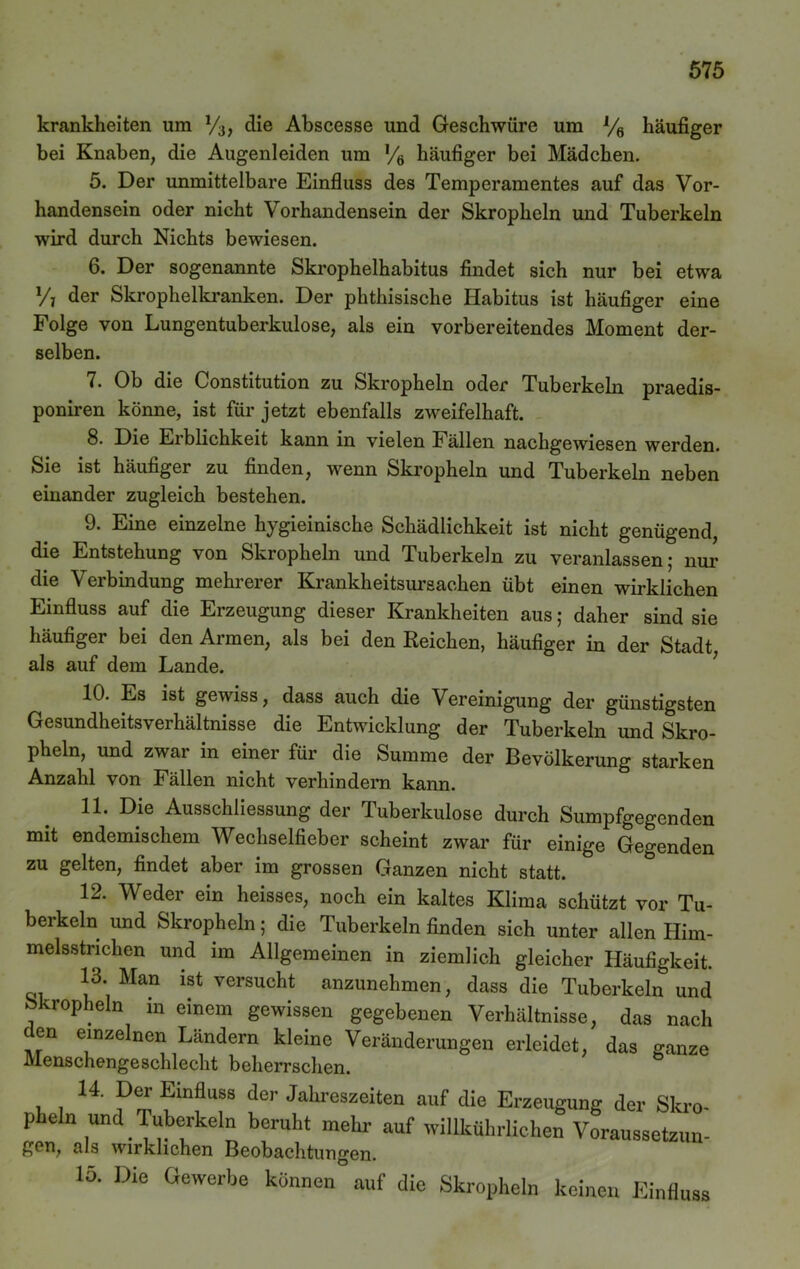 krankheiten um V3, die Abscesse und Geschwüre um % häufiger bei Knaben, die Augenleiden um % häufiger bei Mädchen. 5. Der unmittelbare Einfluss des Temperamentes auf das Vor- handensein oder nicht Vorhandensein der Skropheln und Tuberkeln wird durch Nichts bewiesen. 6. Der sogenannte Skrophelhabitus findet sich nur bei etwa Vi der Skrophelkranken. Der phthisische Habitus ist häufiger eine Folge von Lungentuberkulose, als ein vorbereitendes Moment der- selben. 7. Ob die Constitution zu Skropheln oder Tuberkeln praedis- poniren könne, ist für jetzt ebenfalls zweifelhaft. 8. Die Erblichkeit kann in vielen Fällen nachgewiesen werden. Sie ist häufiger zu finden, wenn Skropheln und Tuberkeln neben einander zugleich bestehen. 9. Eine einzelne hygieinische Schädlichkeit ist nicht genügend, die Entstehung von Skropheln und Tuberkeln zu veranlassen; nur die Verbindung mehrerer Krankheitsursachen übt einen wirklichen Einfluss auf die Erzeugung dieser Krankheiten aus; daher sind sie häufiger bei den Armen, als bei den Reichen, häufiger in der Stadt, als auf dem Lande. 10. Es ist gewiss, dass auch die Vereinigung der günstigsten Gesundheitsverhältnisse die Entwicklung der Tuberkeln und Skro- pheln, und zwar in einer für die Summe der Bevölkerung starken Anzahl von Fällen nicht verhindern kann. 11. Die Ausschliessung der Tuberkulose durch Sumpfgegenden mit endemischem Wechselfieber scheint zwar für einige Gegenden zu gelten, findet aber im grossen Ganzen nicht statt. 12. Weder ein heisses, noch ein kaltes Klima schützt vor Tu- berkeln und Skropheln; die Tuberkeln finden sich unter allen Him- melsstrichen und im Allgemeinen in ziemlich gleicher Häufigkeit. 13. Man ist versucht anzunehmen, dass die Tuberkeln und okropheln in einem gewissen gegebenen Verhältnisse, das nach den einzelnen Ländern kleine Veränderungen erleidet, das ganze Menschengeschlecht beherrschen. 14. Der EinBuss der Jahreszeiten auf die Erzeugung der Skro- pheln und Tuberkeln beruht mehr auf willkührlichen Voraussetzun- gen, als wirklichen Beobachtungen. 15. Die Gewerbe können auf die Skropheln keinen Einfluss