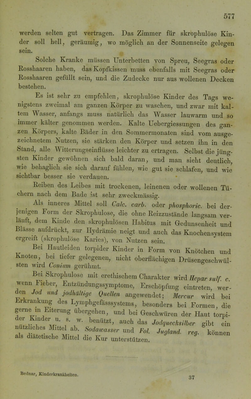 werden selten gut vertragen. Das Zimmer für skrophulöse Kin- der soll hell, geräumig, wo möglich an der Sonnenseite gelegen sein. Solche Kranke müssen Unterbetten von Spreu, Seegras oder Rosshaaren haben, das Kopfkissen muss ebenfalls mit Seegras oder Rosshaaren gefüllt sein, und die Zudecke nur aus wollenen Decken bestehen. Es ist sehr zu empfehlen, skrophulöse Kinder des Tags we- nigstens zweimal am ganzen Körper zu waschen, und zwar mit kal- tem Wasser, anfangs muss natürlich das Wasser lauwarm und so immer kälter genommen werden. Kalte Uebergiessungen des gan- zen Körpers, kalte Bäder in den Sommermonaten sind vom ausge- zeichnetem Nutzen, sie stärken den Körper und setzen ihn in den Stand, alle Witterungseinflüsse leichter zu ertragen. Selbst die jüng- sten Kinder gewöhnen sich bald daran, und man sieht deutlich, wie behaglich sie sich darauf fühlen, wie gut sie schlafen, und wie sichtbar besser sie verdauen. Reiben des Leibes mit trockenen, leinenen oder wollenen Tü- chern nach dem Bade ist sehr zweckmässig. Als inneies Mittel soll Calc. carb. oder pliosphoric. bei der- jenigen Form der Skrophulöse, die ohne Reizzustände langsam ver- lauft, dem Kinde den skrophulösen Habitus mit Gedunsenheit und Blässe aufdrückt, zur Hydrämie neigt und auch das Knochensystem ergreift (skrophulöse Karies), von Nutzen sein. Bei Hautleiden torpider Kinder in Form von Knötchen und Knoten, bei tiefer gelegenen, nicht oberflächigen Drüsengeschwül- sten wird Com um gerühmt. Bei Skrophulöse mit ei-ethischem Charakter wird Hepar su/f. c wenn Fieber, Entzündungssymptome, Erschöpfung eintreten, wer- den Jod und jodhaltige Quellen angewendet; Mercur wird bei Erkrankung des Lymphgefasssystems, besonders bei Formen, die gerne in Eiterung übergehen, und bei Geschwüren der Haut torpi- er Kinder u. s. w. benützt, auch das Jodquecksilber gibt ein nutzhohes Mittel ab. Sodawasser und Fol. Jugland. reg. können als diätetische Mittel die Kur unterstützen. Bednar, Kinderkrankheiten. 37