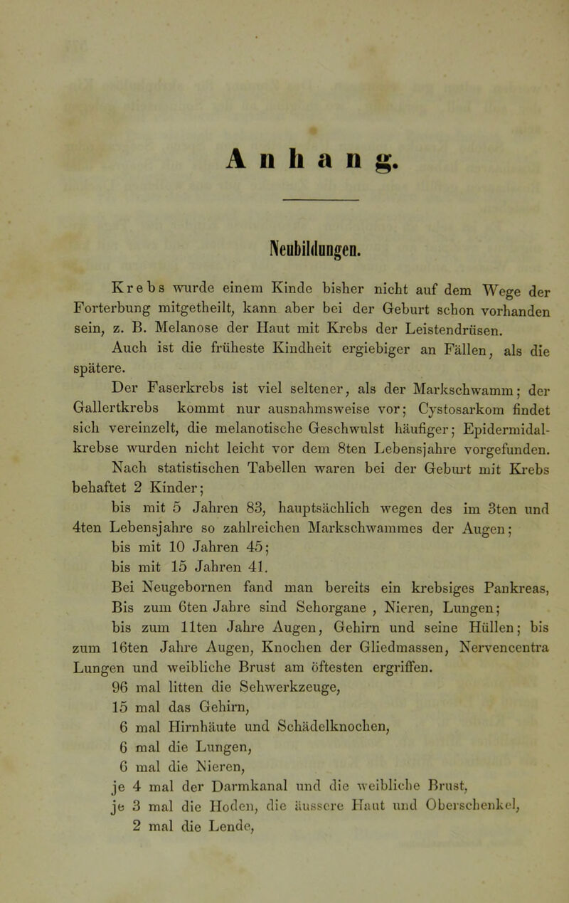 A n h a n g Neubildungen. Krebs wurde einem Kinde bisher nicht auf dem Wege der Forterbung mitgetheilt, kann aber bei der Geburt schon vorhanden sein, z. B. Melanose der Haut mit Krebs der Leistendrüsen. Auch ist die früheste Kindheit ergiebiger an Fällen, als die spätere. Der Faserkrebs ist viel seltener, als der Markschwamm; der Gallertkrebs kommt nur ausnahmsweise vor; Cystosarkom findet sich vereinzelt, die melanotische Geschwulst häufiger; Epidermidal- krebse wurden nicht leicht vor dem 8ten Lebensjahre vorgefunden. Nach statistischen Tabellen waren bei der Geburt mit Krebs behaftet 2 Kinder; bis mit 5 Jahren 83, hauptsächlich wegen des im 3ten und 4ten Lebensjahre so zahlreichen Markschwammes der Augen; bis mit 10 Jahren 45; bis mit 15 Jahren 41. Bei Neugebornen fand man bereits ein krebsiges Pankreas, Bis zum 6ten Jahre sind Sehorgane , Nieren, Lungen; bis zum Ilten Jahre Augen, Gehirn und seine Hüllen; bis zum löten Jahre Augen, Knochen der Gliedmassen, Nervencentra Lungen und weibliche Brust am Öftesten ergriffen. 96 mal litten die Sehwerkzeuge, 15 mal das Gehirn, 6 mal Hirnhäute und Schädelknochen, 6 mal die Lungen, G mal die Nieren, je 4 mal der Darmkanal und die weibliche Brust, je 3 mal die Hoden, die äussere Haut und Oberschenkel, 2 mal die Lende,
