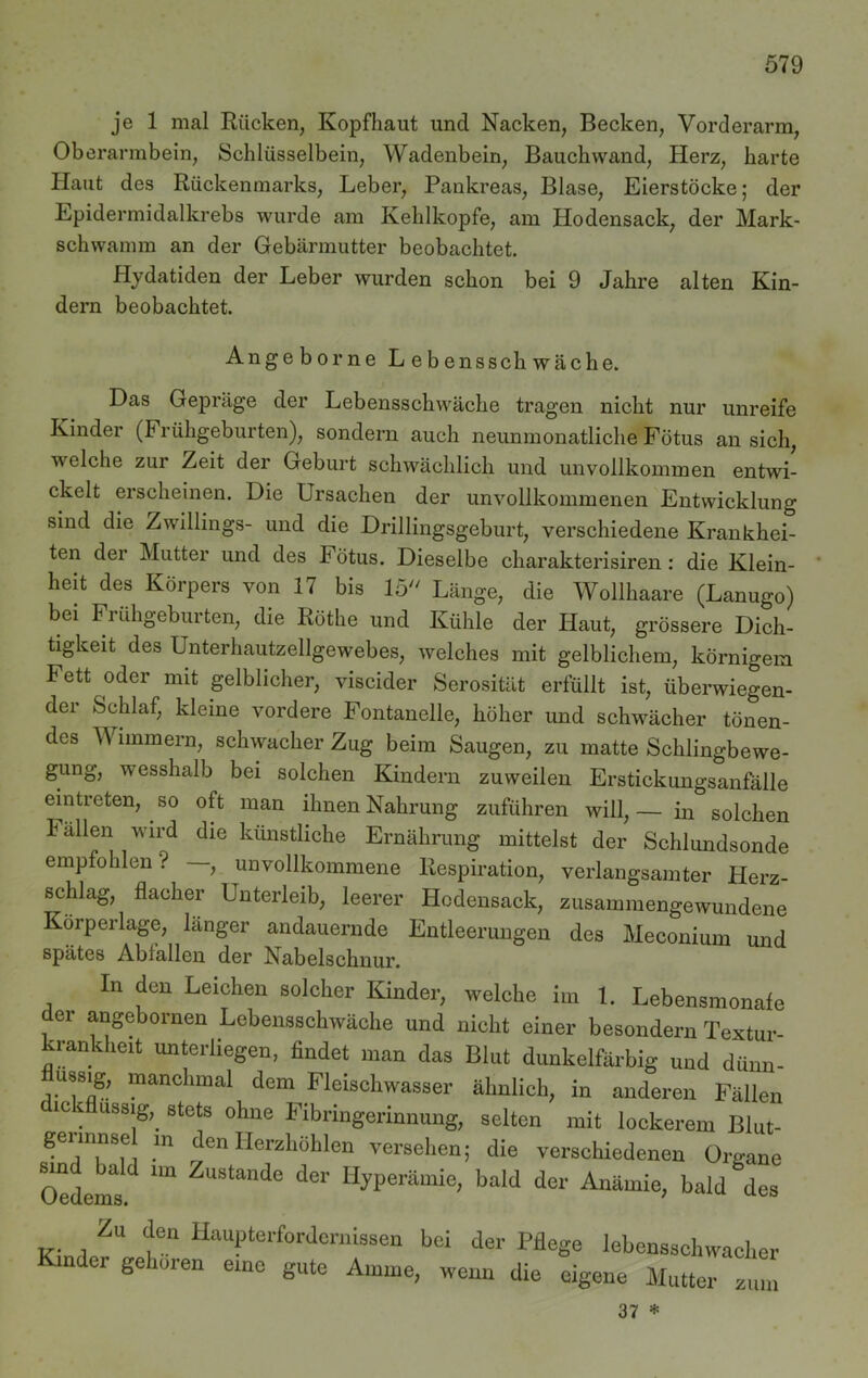 je 1 mal Rücken, Kopfhaut und Nacken, Becken, Vorderarm, Oberarmbein, Schlüsselbein, Wadenbein, Bauchwand, Herz, harte Haut des Rückenmarks, Leber, Pankreas, Blase, Eierstöcke; der Epidermidalkrebs wurde am Kehlkopfe, am Hodensack, der Mark- schwamm an der Gebärmutter beobachtet. Hydatiden der Leber wurden schon bei 9 Jahre alten Kin- dern beobachtet. Angeborne Lebenssckwäche. Das Gepräge der Lebensschwäche tragen nicht nur unreife Kinder (b rühgeburten), sondern auch neunmonatliche Fötus an sich, welche zur Zeit der Geburt schwächlich und unvollkommen entwi- ckelt erscheinen. Die Ursachen der unvollkommenen Entwicklung sind die Zwillings- und die Drillingsgeburt, verschiedene Krankhei- ten dei Mutter und des F ötus. Dieselbe charakterisiren : die Klein- heit des Körpers von 17 bis 15 Länge, die Wollhaare (Lanugo) bei Frühgeburten, die Rothe und Kühle der Haut, grössere Dich- tigkeit des Unterhautzellgewebes, welches mit gelblichem, körnigem Fett oder mit gelblicher, viscider Serosität erfüllt ist, überwiegen- der Schlaf, kleine vordere Fontanelle, höher und schwächer tönen- des Wimmern, schwacher Zug beim Saugen, zu matte Schlingbewe- gung, wesshalb bei solchen Kindern zuweilen Erstickungsanfälle ein treten, so oft man ihnen Nahrung zuführen will,— in solchen ballen wird die künstliche Ernährung mittelst der Schlundsonde empfohlen ? , unvollkommene Respiration, verlangsamter Herz- schlag, flacher Unterleib, leerer Hodensack, zusammengewundene Körperlage, länger andauernde Entleerungen des Meconium und spätes Abfallen der Nabelschnur. In den Leichen solcher Kinder, welche im 1. Lebensmonafe der angebornen Lebensschwäche und nicht einer besondern Textur- krankheit unterliegen, findet man das Blut dunkelfarbig und dünn- ussig, manchmal dem Fleischwasser ähnlich, in anderen Fällen dickflüssig,, stets ohne Fibringerinnung, selten mit lockerem Blut- gerinnsel m den Herzhöhlen versehen; die verschiedenen Organe Oedems ^ ZuStande der HH>erämie, bald der Anämie, bald des Zu den Haupterfordernissen bei der Pfle Kinder gehören eine gute Amme, wenn die ge lebensschwacher eigene Mutter zum 37 *