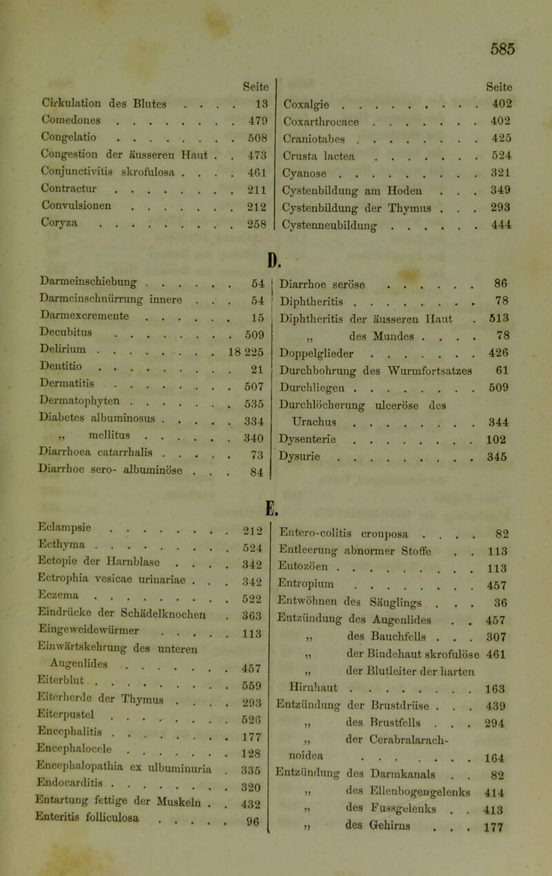 Cirkulation des Blutes . . . Seite . 13 Comedones Congelatio Congestion der äusseren Haut . . 473 Conjunctivitis skrofulosa . . . . 461 Contractur Convulsionen .... Coryza Darmeinschiebung D . 541 Darmeinschnürrung innere . . . 54 * Darmexcremente 1 15 : Decubitus . 509 Delirium ....... 18 225 Dentitio . 21 Dermatitis . 507 Dermatophyten . 535 Diabetes albuminosus . . 334 „ mellitus . 340 Diarrhoea catarrhalis .... . 73 Diarrhoe sero- albuminöse . . . 84 Eclampsie E. . 212 Ecthyma . 524 Ectopie der Harnblase . . . 342 Ectrophia vesicae urinariae . . . 342 Eczema . 522 Eindrücke der Schädelknochen . 363 Eingeweidewürmer . . . 113 Einwärtskehrung des unteren Augenlides Eiterblut . Eiterherde der Thymus . . 293 Eiterpustel Encephalitis . . . 177 Encephalocele Encephalopathia ex ulbuminuria . 335 Endocarditis . • 320 Entartung fettige der Muskeln . . 432 Enteritis folliculosa . 96 Seite Coxalgie 402 Coxarthroeace 402 Craniotabes 425 Crusta lactea 524 Cyanose 321 Cystenbildung am Hoden . . . 349 Cystenbildung der Thymus . . . 293 Cystenneubildung 444 Diarrhoe seröse 86 Diphtheritis 78 Diphtheritis der äusseren Haut . 513 „ des Mundes .... 78 Doppelglieder 426 Durchbohrung des Wurmfortsatzes 61 Durchliegen 509 Durchlöcherung ulceröse des Urachus . . 344 Dysenterie 102 Dysurie 345 Entero-colitis erouposa . Entleerung abnormer Stoffe Entozöen . Säuglings 82 113 113 457 36 457 307 „ des Bauchfells . . „ der Bindehaut skrofulöse 461 „ der Blutleiter der harten Hirnhaut 163 ntzündung der Brustdrüse . . . 439 „ des Brustfells . . . 294 „ der Cerabralaracli- n°idea 134 ntzündung des Darmkanals . . 82 » des Ellenbogengelenks 414 „ des Fussgelenks . . 413 j, des Gehirns . . . 177