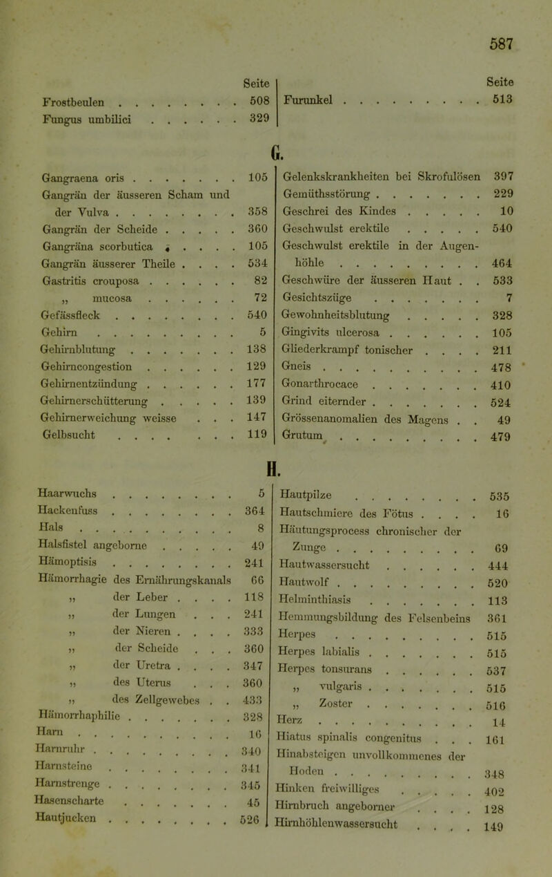 Frostbeulen . Fungus umbilici Seite 508 329 Furunkel Gangraena oris 105 Gangrän der äusseren Scham und der Vulva 358 Gangrän der Scheide 360 Gangräna scorbutica « .... 105 Gangrän äusserer Theile .... 534 Gastritis crouposa 82 „ mucosa 72 Gefässfleck . 540 Gehirn 5 Gehirnblutung . 138 Gehirncongestion .129 Gehirnentzündung 177 Gehirnerschütterung 139 Gehirnerweichung weisse . . . 147 Gelbsucht .... ... 119 G. Gelenkskrankheiten bei Skrofulösen Gemüthsstörung Geschrei des Kindes Geschwulst erektile Geschwulst erektile in der Augen- höhle Geschwüre der äusseren Haut . . Gesichtszüge Gewohnheitsblutung Gingivits ulcerosa Gliederkrampf tonischer .... Gneis Gonarthrocace Grind eiternder Grössenanomalien des Magens . . Grutum . . II. Haarwuchs 5 Hautpilze Hacken fuss 364 Hautschmiere des Fötus . Hals . . 8 Häutungsprocess chronischer der Halsfistel angebome 49 Zunge . Hämoptisis 241 Hautwassersucht Hämorrhagie des Emährungskanals 66 Hautwolf . 5? der Leber .... 118 Helminthiasis 5? der Lungen . . . 241 Hemmungsbildung des Felsenbeins der Nieren .... 333 Herpes , . . n der Scheide , . . 360 Herpes labialis . . , V der Uretra .... 347 Herpes tonsurans . des Uterus . . . 360 „ vulgaris des Zellgewebes . 433 ,, Zoster .... Hämorrhaphilie . 328 Herz Harn 16 Hiatus spinalis congenitus Harnruhr . I-Iinabsteigcn unvollkommenes der Harnsteine Hoden . . Harnstrenge Hinken freiwilliges Hasenscharte 45 Hirnbruch angeborncr Hautjucken 526 Hirnhöhlenwassersucht 587 Seite 513 397 229 10 540 464 533 7 328 105 211 478 410 524 49 479 535 16 69 444 520 113 361 515 515 537 515 516 14 161 348 402 128 149