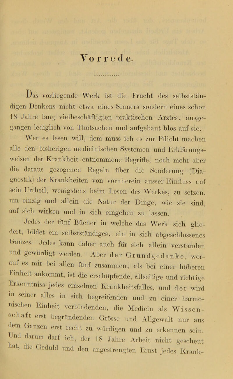 Y orre d e. Das vorliegende Werk ist die Frucht des selbststän- digen Denkens nicht etwa eines Sinners sondern eines schon 18 Jahre lang vielbeschäftigten praktischen Arztes, ausge- gangen lediglich von Thatsachen und aufgebaut blos auf sie. Wer es lesen will, dem muss ich es zur Pflicht machen alle den bisherigen medicinischen Systemen und Erklärungs- weisen der Krankheit entnommene Begriffe, noch mehr aber die daraus gezogenen Kegeln über die Sonderung (Dia- gnostik) der Krankheiten von vornherein ausser Einfluss auf sein Urtheil, wenigstens beim Lesen des Werkes, zu setzen, um einzig und allein die Natur der Dinge, wie sie sind, auf sich wirken und in sich eingehen zu lassen. Jedes der fünf Bücher in welche das Werk sich glie- dert, bildet ein selbstständiges, ein in sich abgeschlossenes Ganzes. Jedes kann daher auch für sich allein verstanden und gewürdigt werden. Aber der Grundgedanke, wor- auf es mir bei allen fünf zusammen, als hei einer höheren Emheit ankommt, ist die erschöpfende, allseitige und richtige Erkenntiuss jedes einzelnen Krankheitsfalles, und der wird m seiner alles in sich begreifenden und zu einer harmo- nischen Einheit verbindenden, die Medicin als Wissen- aft eist begründenden Grösse und Allgewalt nur aus n Ganzen eist leclrt zu würdigen und zu erkennen sein. Pnd darum darf ich, der 18 Jahre Arbeit nicht gescheut rlt’ dle Geduld und den angestrengten Ernst jedes Krank-