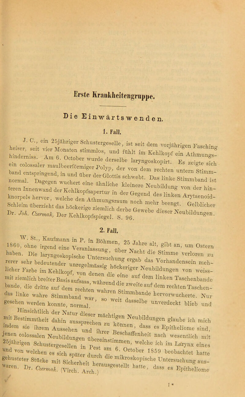 Erste Iirauklicitengriippc. Die Einwärtswenden. l« r«ui. _ 3. C. ein 25jähriger Schustergeselle, ist seit dem vorjährigen Fasching herser, seit vier Monaten stimmlos, und fühlt im Kehlkopf ein Athmungs hinderniss. Am 6. October wurde derselbe laryngoskopirt F« ■ + em colossaler maulbeerförmiger Polyp der von dem ' ^ band entspringend, in and überd,er normal. Dagegen wuchert eine ähnliche kleinere nY h n ^ 'St teren Innenwand der Kehli-nnfean . ■ Bildung von der hin- knorpels hervor' ^ZZ “ Gegen<1 ^ ^ ^taenoid- Schleim überzieht das höckerige ziemlich 7”^ l’’ ^ beengt’ GeMichci Br. /cd. CW, He,»!;C« ^ 2. Fall. W. St., Kaufmann in P. in Böhmen oc T i. 1SG0, ohne irgend eine Veranlassung über Nacht^ ^ ^ haben. Die laryngoskouische 8\ Nacht die Stim“e verloren zu rerer sehr bedeutender unree-el ,UDg Glgab das Vorhandensein meh- licher Farbe im Kehlkopf, von ctenend' ÖCkenger Neubüdungen von weiss- mit ziemlich breiter Basis aufsass währ ^ ^ dem lmken Taschenbande b-de, die dritte auf dem!^ das linke wahre 8tnnmhZ ^ ^ he—W. Nur gesehen werden konnte, normal. ’ dasselbe unverdeclct blieb und mit Bestimmtheit dahfal7ssp77LrzCu *!7” N°Ul>il<inSen glanbe ich mich indem sie ihrem Aussehen und ihr  p01”!™ ’ l'SS °S Epitheliome sind, jenen colossalen Neubildungen aberj , '““«Mi mit 2hjährigen ^he ich im Lärpmv eines ' ''on welchen es sich später durch r .,° °W IS5° beobachtet hatte gehusteter Stücke mit Sicherheit he , P PiSChe Un,cre“ehu„g aus. Dr. acmA (Virch. 17hj* “ h,tte’ dass es Epitheliome