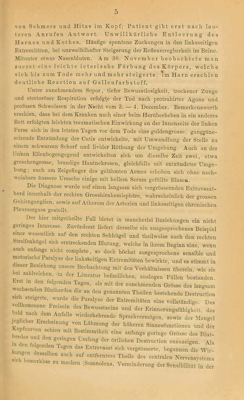 von Schmerz und Hitze im Kopf; Patient gibt erst nach lau- teren Anrufen Antwort. Unwillkürliche Entleerung des Harnes und Kothes. Häufige spontane Zuckungen in den linksseitigen Extremitäten, hei unzweifelhafter Steigerung der Reflexerregbarkeit im Beine. Mitunter etwas Nasenbluten. Am 30. November beobachtete man zuerst eine leichte icterisdie Färbung des Körpers, welche sich bis zum Tode mehr und mehr steigerte; im Harn erschien deutliche Reaction auf Gallenfarbstoff. Unter zunehmendem Sopor, tiefer Bewusstlosigkeit, trockener Zunge und stertoröser Respiration erfolgte der Tod nach protrahirter Agone und profusen Schweissen in der Nacht vom 3. — 4. December. Bemerkenswerth erschien, dass bei dem Kranken nach einer beim Herüberheben in ein anderes Bett erfolgten leichten traumatischen Einwirkung an der Innenseite der linken berse sich in den letzten Tagen vor dem Tode eine guldengrosse, gangj-äne- scirende Entzündung der Cutis entwickelte, mit Umwandlung der Stelle zu einem schwarzen Schorf und livider Röthung der Umgebung. Auch an der linken Ellenbogengegend entwickelten sich um dieselbe Zeit zwei, etwa groschengrosse, brandige Hautnekrosen, gleichfalls mit entzündeter Umge- bung ; auch am Zeigefinger des gelähmten Armes erhoben sich ohne nach- weisbare äussere Ursache einige mit hellem Serum gefüllte Blasen. Die Diagnose wurde auf einen langsam sich vergrössernden Extravasat- heid innerhalb der rechten Grosshirnhemisphäre, wahrscheinlich der grossen Gehimganglien, sowie auf Atherom der Arterien und linksseitigen chronischen Pleuraerguss gestellt. Der hier mitgetheilte Fall bietet in mancherlei Beziehungen ein nicht geringes Interesse. Zuvörderst liefert derselbe ein ausgesprochenes Beispiel einer wesentlich auf den rechten Sehhügel und theilweise auch den rechten Streifenhügel sich ei streckenden Blutung, welche in ihrem Beginn eine, wenn auch anfangs nicht complete, so doch höchst ausgesprochene sensible und motorische Paralyse der linksseitigen Extremitäten bewirkte, und es stimmt in dieser Beziehung unsere Beobachtung mit den Verhältnissen überein, wie sie mi za reichen, un der Literatur befindlichen, analogen Fällen bestanden. , m den folgenden Tagen, als mit der zunehmenden Grösse des langsam wachsenden Blutherdes die an den genannten Theilen bestehende Destruction «ch steigerte wurde die Paralyse der Extremitäten eine vollständige. Das o ommene Freisein des Bewusstseins und der Erinnerungsfähigkeit, das ld nach dem Anfalle wiederkehrende Sprachvermögen, sowie der Mangel J* l°f 161 Llscheinung Lähmung der höheren Sinnesfunctionen und der op nerven schien mit Bestimmtheit eine anfangs geringe Grösse des Blut- , 1 ™ C en Se™gen Umfang der örtlichen Destruction anzuzeigen. Als °oenden lagen das Extravasat sich vergrösserte, begannen die Wir- ungen desselben auch auf entferntere Theile des centralen Nervensystems jemei ar zu machen (Somnolenz, Verminderung der Sensibilität in der