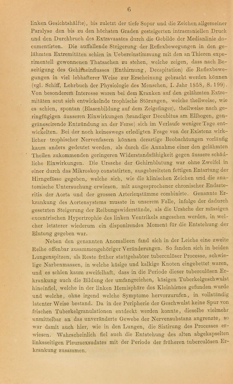 linken Gesichtshälfte), bis zuletzt der tiefe Sopor und die Zeichen allgemeiner Paralyse den bis zu den höchsten Graden gesteigerten intracraniellen Druck und den Durchbruch des Extravasates durch die Gebilde der Medianlinie do- cumentirten. Die auffallende Steigerung der Reflexbewegungen in den ge- lähmten Extremitäten schien in Uebereinstimmung mit den an Thieren expe- rimentell gewonnenen Thatsachen zu stehen, welche zeigen, dass nach Be- seitigung des Gehirneinflusses (Enthirnung, Decapitation) die Reflexbewe- gungen in viel lebhafterer Weise zur Erscheinung gebracht werden können (vgl. Schiff, Lehrbuch der Physiologie des Menschen, I. Jahr 1858, S. 199). Von besonderem Interesse waren bei dem Kranken auf den gelähmten Extre- mitäten acut sich entwickelnde trophische Störungen, welche theilweise, wie es schien, spontan (Blasenbildung auf dem Zeigefinger), theilweise nach ge- ringfügigen äusseren Einwirkungen (brandiger Decubitus am Ellbogen, gan- gränescirende Entzündung an der Ferse) sich im Verlaufe weniger Tage ent- wickelten. Bei der noch keineswegs erledigten Frage von der Existenz wirk- licher trophischer Nervenfasern können derartige Beobachtungen vorläufig kaum anders gedeutet werden, als durch die Annahme einer den gelähmten Theilen zukommenden geringeren Widerstandsfähigkeit gegen äussere schäd- liche Einwirkungen. Die Ursache der Gehirnblutung war ohne Zweifel in einer durch das Mikroskop constatirten, ausgebreiteten fettigen Entartung der Hirngefässe gegeben, welche sich, wie die klinischen Zeichen und die ana- tomische Untersuchung erwiesen, mit ausgesprochener chronisclier Endarte- ritis der Aorta und der grossen Arteri'ei'jstämme combinirte. Genannte Er- krankung des Aortensystems musste in unserem Falle, infolge der dadurch gesetzten Steigerung der Reibungswiderstände, als die Ursache der mässigen excentrischen Hypertrophie des linken Ventrikels angesehen werden, in wel- cher letzterer wiederum ein disponirendes Moment für die Entstehung der Blutung gegeben war. Neben den genannten Anomalieen fand sich in der Leiche eine zweite Reihe offenbar zusammengehöriger Veränderungen. So fanden sich in beiden Lungenspitzen, als Reste früher stattgehabter tuberculöser Processe, schwie- lige Narbenmassen, in welche käsige und kalkige Knoten eingebettet waren, und es schien kaum zweifelhaft, dass in die Periode dieser tuberculösen Er- krankung auch die Bildung der umfangreichen, käsigen Tuberkelgeschwulst hineinfiel, welche in der linken Hemisphäre des Kleinhirnes gefunden wurde und welche, ohne irgend welche Symptome hervorzurufen, in vollständig latenter Weise bestand. Da in der Peripherie der Geschwulst keine Spur von frischen Tuberkelgranulationen entdeckt werden konnte, dieselbe vielmehr unmittelbar an das unveränderte Gewebe der Nervensubstanz angrenzte, so war damit auch hier, wie in den Lungen, die Sistirung des Processes er- wiesen. Wahrscheinlich fiel auch die Entstehung des alten abgekapselten linksseitigen Pleuraexsudates mit der Periode der früheren tuberculösen Er- krankung zusammen.