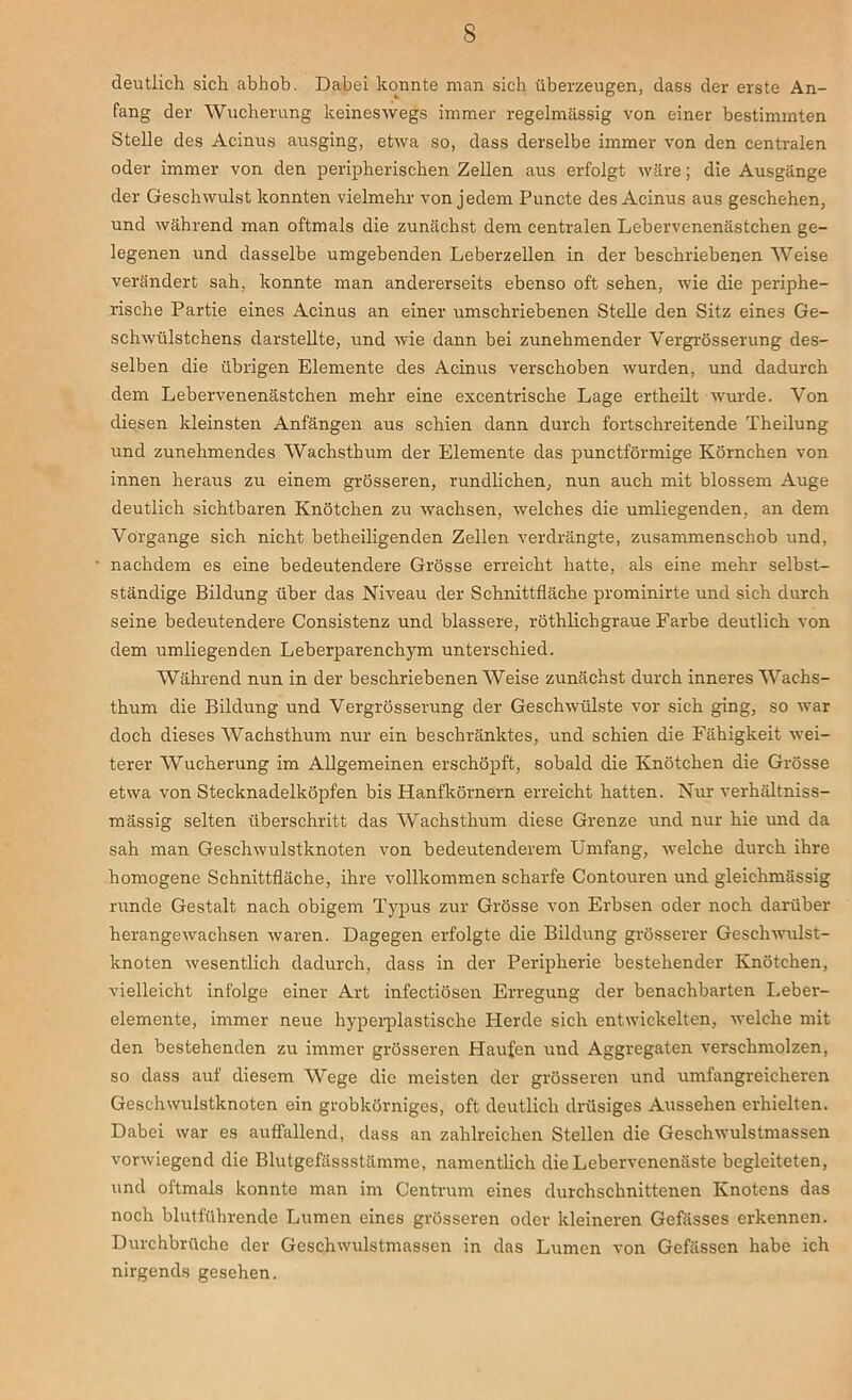 deutlich sich abhob. Dabei konnte man sich überzeugen, dass der erste An- fang der Wucherung keineswegs immer regelmässig von einer bestimmten Stelle des Acinus ausging, etwa so, dass derselbe immer von den centralen oder immer von den peripherischen Zellen aus erfolgt wäre; die Ausgänge der Geschwulst konnten vielmehr von jedem Puncte des Acinus aus geschehen, und während man oftmals die zunächst dem centralen Lebervenenästchen ge- legenen und dasselbe umgebenden Leberzellen in der beschriebenen Weise verändert sah, konnte man andererseits ebenso oft sehen, wie die periphe- rische Partie eines Acinus an einer umschriebenen Stelle den Sitz eines Ge- schwülstchens darstellte, und wie dann bei zunehmender Vergrösserung des- selben die übrigen Elemente des Acinus verschoben wurden, und dadurch dem Lebervenenästchen mehr eine excentrische Lage ertheilt wurde. Von diesen kleinsten Anfängen aus schien dann durch fortschreitende Theilung und zunehmendes Wachsthum der Elemente das punctförmige Körnchen von innen heraus zu einem grösseren, rundlichen, nun auch mit blossem Auge deutlich sichtbaren Knötchen zu wachsen, welches die umliegenden, an dem Vorgänge sich nicht betheiligenden Zellen verdrängte, zusammenschob und, nachdem es eine bedeutendere Grösse erreicht hatte, als eine mehr selbst- ständige Bildung über das Niveau der Schnittfläche prominirte und sich durch seine bedeutendere Consistenz und blässere, röthlichgraue Farbe deutlich von dem umliegenden Leberparenchym unterschied. Während nun in der beschriebenen Weise zunächst durch inneres Wachs- thum die Bildung und Vergrösserung der Geschwülste vor sich ging, so war doch dieses Wachsthum nur ein beschränktes, und schien die Fähigkeit wei- terer Wucherung im Allgemeinen erschöpft, sobald die Knötchen die Grösse etwa von Stecknadelköpfen bis Hanfkörnern erreicht hatten. Nur verhältniss- mässig selten überschritt das Wachsthum diese Grenze und nur hie und da sah man Geschwulstknoten von bedeutenderem Umfang, welche durch ihre homogene Schnittfläche, ihre vollkommen scharfe Contouren und gleichmässig runde Gestalt nach obigem Typus zur Grösse von Erbsen oder noch darüber herangewachsen waren. Dagegen erfolgte die Bildung grösserer Geschwulst- knoten wesentlich dadurch, dass in der Peripherie bestehender Knötchen, vielleicht infolge einer Art infectiösen Erregung der benachbarten Leber- elemente, immer neue hyperplastische Herde sich entwickelten, welche mit den bestehenden zu immer grösseren Haufen und Aggregaten verschmolzen, so dass auf diesem Wege die meisten der grösseren und umfangreicheren Geschwulstknoten ein grobkörniges, oft deutlich drüsiges Aussehen erhielten. Dabei war es auffallend, dass an zahlreichen Stellen die Geschwulstmassen vorwiegend die Blutgefässstämme, namentlich die Lebervenenäste begleiteten, und oftmals konnte man im Centrum eines durchschnittenen Knotens das noch blutführende Lumen eines grösseren oder kleineren Gefässes erkennen. Durchbrüche der Geschwulstmassen in das Lumen von Gefässen habe ich nirgends gesehen.