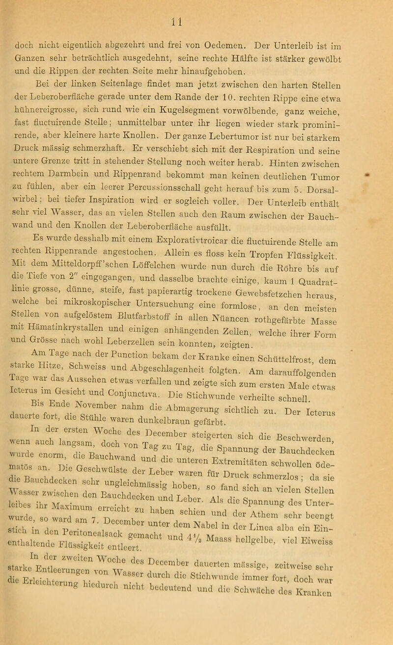 doch nicht eigentlich abgezehrt und frei von Oedemen. Der Unterleib ist im Ganzen sehr beträchtlich ausgedehnt, seine rechte Hälfte ist stärker gewölbt und die Rippen der rechten Seite mehr hinaufgehoben. Bei der linken Seitenlage findet man jetzt zwischen den harten Stellen der Leberoberfläche gerade unter dem Rande der 10. rechten Rippe eine etwa hühnereigrosse, sich rund wie ein Kugelsegment vorwölbende, ganz weiche, fast fluctuirende Stelle; unmittelbar unter ihr liegen wieder stark promini- rende, aber kleinere harte Knollen. Der ganze Lebertumor ist nur bei starkem Druck massig schmerzhaft. Er verschiebt sich mit der Respiration und seine unteie Gienze tritt in stehender Stellung noch weiter herab. Hinten zwischen rechtem Darmbein und Rippenrand bekommt man keinen deutlichen Tumor zu fühlen, aber ein leerer Percussionsschall geht herauf bis zum 5. Dorsal- wirbel; bei tiefer Inspiration wird er sogleich voller. Der Unterleib enthält sehr viel Wasser, das an vielen Stellen auch den Raum zwischen der Bauch- wand und den Knollen der Leberoberfläche ausfüllt. Es wurde desshalb mit einem Explorativtroicar die fluctuirende Stelle am rechten Rippenrande angestochen. Allein es floss kein Tropfen Flüssigkeit. Mit dem Mitteldorpff’schen Löffelchen wurde nun durch die Röhre bis auf die liefe von 2 eingegangen, und dasselbe brachte einige, kaum 1 Quadrat- lime grosse, dünne, steife, fast papierartig trockene Gewebsfetzchen heraus welche bei mikroskopischer Untersuchung eine formlose, an den meisten Stellen von aufgelöstem Blutfarbstoff in allen Nuancen rothgefärbte Masse mit Hamatmkrystallen und einigen anhängenden Zellen, welche ihrer Form und Grösse nach wohl Leberzellen sein konnten, zeigten. Am Tage nach der Punction bekam der Kranke einen Schüttelfrost, dem starke Hitze, Schweiss und Abgeschlagenheit folgten. Am darauffolgenden age wai das Aussehen etwas verfallen und zeigte sich zum ersten Male etwas Icterus im Gesicht und Conjunctrva. Die Stichwunde verheilte schnell dauertet 1 s«hTber ^ sichtlich zu. Der Icterus claueite toit, die Stuhle waren dunkelbraun gefärbt. In der ersten Woche des December steigerten sich die Beschwerden wenn auch langsam doch vnn To™ m ,• „ ruen, wurde enorm die B™d i T ? 9g’ dlG SPannung der Bauchdecken , j; “r r,n “Me- “r„ tzsr* —• -zz leibes ihr Maximum erreicht zThab^ Als cUe Spannung des Unter- wurde so ward um 7 n Gn SC^ien und der Athem sehr beengt stich Vdel perT , T ^ dem Nabel in der Linea alba ein Ein- enthaltende dCS?Tber zeitweise sehr die Erleichterung hie 1 i ^ Süchwunde immer foxt> doch war ° Ulch mcht bedeutend und die Schwäche des Kranke ten