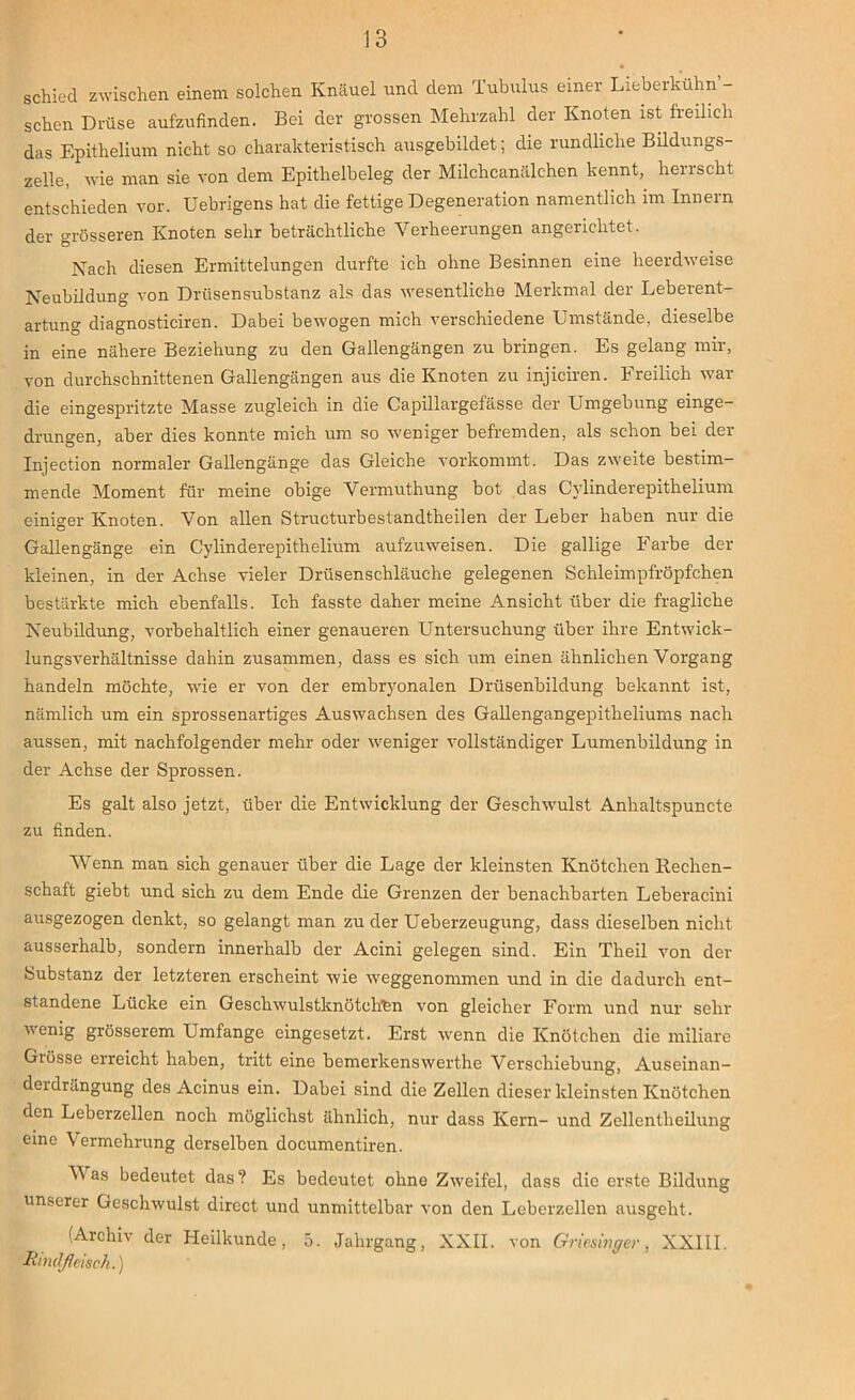 schied zwischen einem solchen Knäuel und dem Tubulus einer Lieberkühn - sehen Drüse aufzufinden. Bei der grossen Mehrzahl der Knoten ist freilich das Epithelium nicht so charakteristisch ausgebildet; die rundliche Bildungs- zelle, wie man sie von dem Epithelbeleg der Milchcanälchen kennt, herrscht entschieden vor. Uebrigens hat die fettige Degeneration namentlich im Innern der grösseren Knoten sehr beträchtliche Verheerungen angerichtet. Nach diesen Ermittelungen durfte ich ohne Besinnen eine heerdweise Neubildung von Drüsensubstanz als das wesentliche Merkmal der Leberent- artung diagnosticiren. Dabei bewogen mich verschiedene Umstände, dieselbe in eine nähere Beziehung zu den Gallengängen zu bringen. Es gelang mir, von durchschnittenen Gallengängen aus die Knoten zu injiciren. Freilich war die eingespritzte Masse zugleich in die Capillargefässe der Umgebung einge- drungen, aber dies konnte mich um so weniger befremden, als schon bei der Injection normaler Gallengänge das Gleiche vorkommt. Das zweite bestim- mende Moment für meine obige Vermuthung bot das Cylinderepithelium einiger Knoten. Von allen Structurbestandtheilen der Leber haben nur die Gallengänge ein Cylinderepithelium aufzuweisen. Die gallige Farbe der kleinen, in der Achse vieler Drüsenschläuche gelegenen Schleimpfröpfchen bestärkte mich ebenfalls. Ich fasste daher meine Ansicht über die fragliche Neubildung, vorbehaltlich einer genaueren Untersuchung über ihre Entwick- lungsverhältnisse dahin zusammen, dass es sich um einen ähnlichen Vorgang handeln möchte, wie er von der embryonalen Drüsenbildung bekannt ist, nämlich um ein sprossenartiges Auswachsen des Gallengangepitheliums nach aussen, mit nachfolgender mehr oder weniger vollständiger Lumenbildung in der Achse der Sprossen. Es galt also jetzt, über die Entwicklung der Geschwulst Anhaltspuncte zu finden. Wenn man sich genauer über die Lage der kleinsten Knötchen Rechen- schaft giebt und sich zu dem Ende die Grenzen der benachbarten Leberacini ausgezogen denkt, so gelangt man zu der Ueberzeugung, dass dieselben nicht ausserhalb, sondern innerhalb der Acini gelegen sind. Ein Theil von der Substanz der letzteren erscheint wie weggenommen und in die dadurch ent- standene Lücke ein Geschwulstknötohfen von gleicher Form und nur sehr wenig grösserem Umfange eingesetzt. Erst wenn die Knötchen die miliare Giösse erreicht haben, tritt eine bemerkenswerthe Verschiebung, Auseinan- deidrängung des Acinus ein. Dabei sind die Zellen dieser kleinsten Knötchen den Leberzellen noch möglichst ähnlich, nur dass Kern- und Zellentlieilung eine Vermehrung derselben documentiren. Mas bedeutet das? Es bedeutet ohne Zweifel, dass die erste Bildung unserer Geschwulst direct und unmittelbar von den Leberzellen ausgeht. (Archiv der Heilkunde, 5. Jahrgang, XXII. von Griesinger, XXIII. Rindfleisch.)