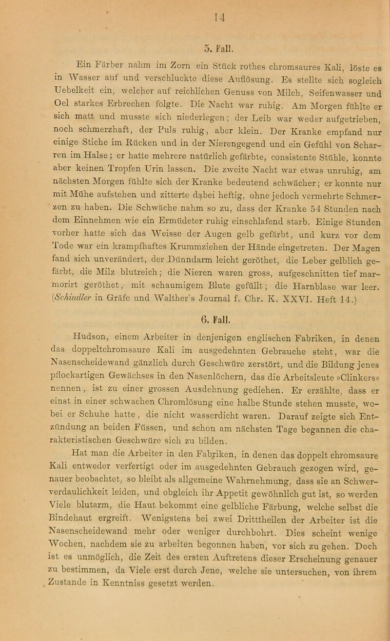 5. Fall. Ein Färber nahm im Zorn ein Stück rothes chromsaures Kali, löste es in Wasser auf und verschluckte diese Auflösung. Es stellte sich sogleich Uebelkeit ein, welcher auf reichlichen Genuss von Milch, Seifenwasser und Oel starkes Erbrechen folgte. Die Nacht war ruhig. Am Morgen fühlte er sich matt und musste sich niederlegen; der Leib war weder aufgetrieben, noch schmerzhaft, der Puls ruhig, aber klein. Der Kranke empfand nur einige Stiche im Rücken und in der Nierengegend und ein Gefühl von Schar- ren im Halse; er hatte mehrere natürlich gefärbte, consistente Stühle, konnte aber keinen Tropfen Urin lassen. Die zweite Nacht war etwas unruhig, am nächsten Morgen fühlte sich der Kranke bedeutend schwächer; er konnte nur mit Mühe aufstehen und zitterte dabei heftig, ohne jedoch vermehrte Schmer- zen zu haben. Die Schwäche nahm so zu, dass der Kranke 54 Stunden nach dem Einnehmen wie ein Ermüdeter ruhig einschlafend starb. Einige Stunden vorher hatte sich das Weisse der Augen gelb gefärbt, und kurz vor dem Tode war ein krampfhaftes Krummziehen der Hände eingetreten. Der Magen fand sich unverändert, der Dünndarm leicht geröthet, die Leber gelblich ge- färbt, die Milz blutreich; die Nieren waren gross, aufgeschnitten tief mar- morirt geröthet, mit schaumigem Blute gefüllt; die Harnblase war leer. [Schindler in Gräfe und Walther’s Journal f. Chr. K. XXVI. Heft 14.) 6. Fall. Hudson, einem Arbeiter in denjenigen englischen Fabriken, in denen das doppeltchromsaure Kali im ausgedehnten Gebrauche steht, war die Nasenscheidewand gänzlich durch Geschwüre zerstört, und die Bildung jenes pflockartigen Gewächses in den Nasenlöchern, das die Arbeitsleute »Clinkers« nennen, ist zu einer grossen Ausdehnung gediehen. Er erzählte, dass er einst in einer schwachen Chromlösung eine halbe Stunde stehen musste, wo- bei er Schuhe hatte , die nicht wasserdicht waren. Darauf zeigte sich Ent- zündung an beiden Füssen, und schon am nächsten Tage begannen die cha- rakteristischen Geschwüre sich zu bilden. Hat man die Arbeiter in den Fabriken, in denen das doppelt chromsaure Kali entweder verfertigt oder im ausgedehnten Gebrauch gezogen wird, ge- nauer beobachtet, so bleibt als allgemeine Wahrnehmung, dass sie an Schwer- verdaulichkeit leiden, und obgleich ihr Appetit gewöhnlich gut ist, so werden Viele blutarm, die Haut bekommt eine gelbliche Färbung, welche selbst die Bindehaut ergreift. Wenigstens bei zwei Dritttheilen der Arbeiter ist die Nasenscheidewand mehr oder weniger durchbohrt. Dies scheint wenige Wochen, nachdem sie zu arbeiten begonnen haben, vor sich zu gehen. Doch ist es unmöglich, die Zeit des ersten Auftretens dieser Erscheinung genauer zu bestimmen, da Viele erst durch Jene, welche sie untersuchen, von ihrem Zustande in Kenntniss gesetzt werden.