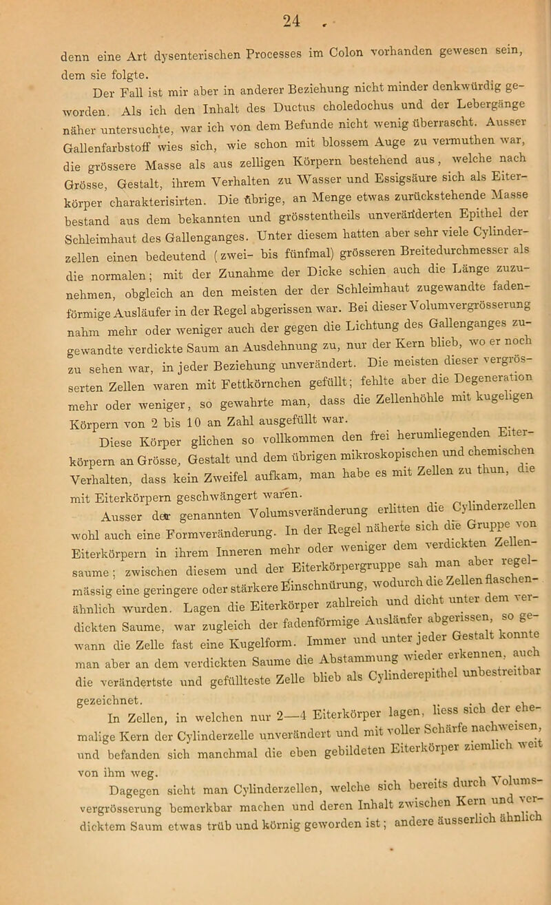 denn eine Art dysenterischen Processes im Colon vorhanden gewesen sein, dem sie folgte. Der Fall ist mir aber in anderer Beziehung nicht minder denkwürdig ge- worden. Als ich den Inhalt des Ductus choledochus und der Lebergänge näher untersuchte, war ich von dem Befunde nicht wenig überrascht. Ausser Gallenfarbstoff wies sich, wie schon mit blossem Auge zu vermuthen war, die grössere Masse als aus zelligen Körpern bestehend aus, welche nach Grösse, Gestalt, ihrem Verhalten zu Wasser und Essigsäure sich als Eiter- körper charakterisirten. Die übrige, an Menge etwas zurückstehende Masse bestand aus dem bekannten und grösstentheils unveränderten Epithel der Schleimhaut des Gallenganges. Unter diesem hatten aber sehr viele Cylinder- zellen einen bedeutend (zwei- bis fünfmal) grösseren Breitedurchmesser als die normalen; mit der Zunahme der Dicke schien auch die Lange zuzu- nehmen, obgleich an den meisten der der Schleimhaut zugewandte faden- förmige Ausläufer in der Regel abgerissen war. Bei dieser Volumvergrösserung nahm mehr oder weniger auch der gegen die Lichtung des Gallenganges zu- gewandte verdickte Saum an Ausdehnung zu, nur der Kern blieb, wo er noc zu sehen war, in jeder Beziehung unverändert. Die meisten dieser vergros- serten Zellen waren mit Fettkörnchen gefüllt; fehlte aber die Degeneration mehr oder weniger, so gewahrte man, dass die Zellenhöhle mit kugeligen Körpern von 2 bis 10 an Zahl ausgefüllt war. _ Diese Körper glichen so vollkommen den frei herumliegenden Eiter- körpern an Grösse, Gestalt und dem übrigen mikroskopischen und chemisc en Verhalten, dass kein Zweifel aufkam, man habe es mit Zellen zu thun, die mit Eiterkörpern geschwängert waren. ,, Ausser dar genannten Volumsveränderung erlitten die Cylmderzellen rvohl auch eine Formveränderung. In der Regel näherte sich die Gruppe von Eiterkörpern in ihren, Inneren mehr oder weniger dem verdickten Zellen- saume ; zwischen diesem und der Eiterkörpergruppe sah man aber rege - massig eine geringere oder stärkere Einschnürung, wodurch die Zellen flaschen- ähnlich wurden. Lagen die Eiterkörper zahlreich und dicht unter em 1« dickten Saume, war zugleich der fadenförmige Ausläufer abgerissen so g - ivann die Zelle fast eine Kugelform. Immer und unter jeder esta -onn e man aber an dem verdickten Saume die Abstammung wieder erkennen, auch die verändertste und gefüllteste Zelle blieb als Cylinderepithel unbestreitba gezeichnet. . . , , In Zellen, in welchen nur 2—4 Eiterkörper lagen, liess srch er e malige Kern der Cylinderzelle unverändert und mit voller Schärfe nachweisen und befanden sich manchmal die eben gebildeten Eiterkörper ziem ic von ihm weg. _ . Dagegen sieht man Cylinderzellen, welche sich beieits durc i o un •- vergrösserung bemerkbar machen und deren Inhalt zwischen Kein dicktem Saum etwas trüb und körnig geworden ist; andeie äusserlich ä n