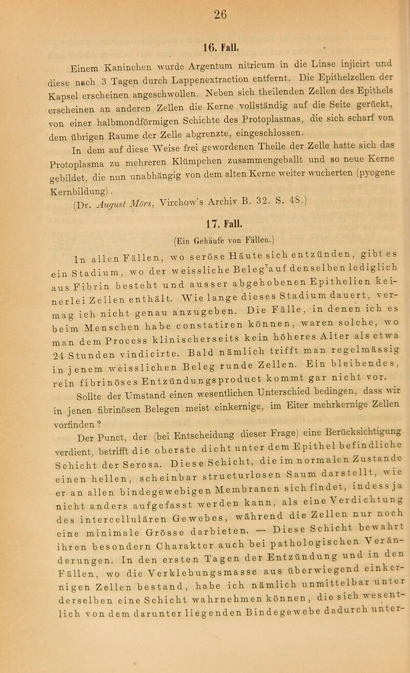 16. Fall. Einem Kaninchen wurde Argentum nitricum in die Linse injicirt und diese nach 3 Tagen durch Lappenextraction entfernt. Die Epithelzellen der Kapsel erscheinen angeschwollen. Neben sich theilenden Zellen des Epithels erscheinen an anderen Zellen die Kerne vollständig auf die Seite gerückt, von einer halbmondförmigen Schichte des Protoplasmas, die sich scharf von dem übrigen Raume der Zelle abgrenzte, eingeschlossen. In dem auf diese Weise frei gewordenen Theile der Zelle hatte sich das Protoplasma zu mehreren Klümpchen zusammengeballt und so neue Kerne gebildet die nun unabhängig von dem alten Kerne weiter wucherten (pyogene Ö J Kernbildung). (Dr. August Mörs, Virchow’s Archiv B. 32. S. 48.) 17. Fall. (Ein Gehäufe von Fällen.) ln allen Fällen, wo seröse Häute sich entzünden, gibt es ein Stadium, wo der w eissliche Beleg’auf denselben lediglich aus Fibrin besteht und ausser abgeh obenen Epithelien kei- ner lei Zeilen enthält. Wie lange dieses Stadium dauert, ver- mag ich nicht genau anzugeben. Die Fälle, in denen ich es beim Menschen habe constatiren können, waren solche, wo man dem Process klinischerseits kein höheres Alter als etwa 24 Stunden vindicirte. Bald nämlich trifft man regelmässig in jenem weisslichen Beleg runde Zellen. Ein bleibendes, rein fibrinöses Entzündungsproduct kommt gar nicht \ or. Sollte der Umstand einen wesentlichen Unterschied bedingen, dass wir in jenen fibrinösen Belegen meist einkernige, im Eiter mehrkernige Zellen vorfinden ? . Der Punct, der (bei Entscheidung dieser Frage) eine Berücksichtigung verdient, betrifft die oberste dicht unter dem Epithel befindliche Schicht derSerosa. Dies e Schicht, die im normalen Zustande einen hellen, scheinbar structurlosen Saum darstellt, wie er an allen bindegewebigen Membranen sich findet, mdessja nicht anders aufgefasst werden kann, als eine \erdie ltu ^ des intercellulären Gewebes, während die Zellen nur noc eine minimale Grösse darbieten. — Diese Schicht bewa rt ihren besondern Charakter auch bei pathologischen derungen. In den ersten Tagen der Entzündung und in Fällen, wo die Verklebungsmasse aus überwiegend einker- nigen Zellen bestand, habe ich nämlich unmittelbar unter derselben eine Schicht wahrnehmen können, die sich wesent- lich von dem darunter liegenden Bindegewebe dadurch untei