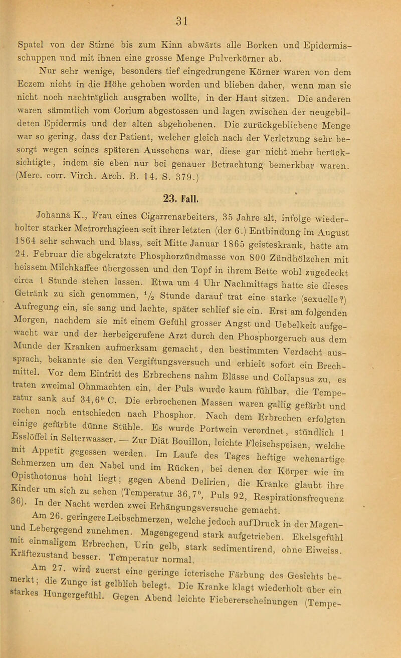 Spatel von der Stirne bis zum Kinn abwärts alle Borken und Epidermis- schuppen und mit ihnen eine grosse Menge Pulverkörner ab. Nur sehr wenige, besonders tief eingedrungene Körner waren von dem Eczern nicht in die Höhe gehoben worden und blieben daher, wenn man sie nicht noch nachträglich ausgraben wollte, in der Haut sitzen. Die anderen waren sämmtlich vom Corium abgestossen und lagen zwischen der neugebil- deten Epidermis und der alten abgehobenen. Die zurückgebliebene Menge war so gering, dass der Patient, welcher gleich nach der Verletzung sehr be- sorgt wegen seines späteren Aussehens war, diese gar nicht mehr berück- sichtigte, indem sie eben nur bei genauer Betrachtung bemerkbar waren. (Merc. corr. Virch. Arch. B. 14. S. 379.) 23. Fall. Johanna K., Frau eines Cigarrenarbeiters, 35 Jahre alt, infolge wieder- holter starker Metrorrhagieen seit ihrer letzten (der 6.) Entbindung im August 1864 sehr schwach und blass, seit Mitte Januar 1865 geisteskrank, hatte am 24. Februar die abgekratzte Phosphorzündmasse von 800 Zündhölzchen mit heissem Milchkaffee übergossen und den Topf in ihrem Bette wohl zugedeckt circa 1 Stunde stehen lassen. Etwa um 4 Uhr Nachmittags hatte sie dieses Getränk zu sich genommen, l/2 Stunde darauf trat eine starke (sexuelle?) Aufregung ein, sie sang und lachte, später schlief sie ein. Erst am folgenden Morgen, nachdem sie mit einem Gefühl grosser Angst und Uebelkeit aufge- wacht war und der herbeigerufene Arzt durch den Phosphorgeruch aus dem Munde der Kranken aufmerksam gemacht, den bestimmten Verdacht aus- sprach, bekannte sie den Vergiftungsversuch und erhielt sofort ein Brech- mittel. Vor dem Eintritt des Erbrechens nahm Blässe und Collapsus zu es traten zweimal Ohnmächten ein, der Puls wurde kaum fühlbar, die Tempe- ratur sank auf 34,6° C. Die erbrochenen Massen waren gallig gefärbt und rochen noch entschieden nach Phosphor. Nach dem Erbrechen erfolgten Zslöffef^t dÜnne StÜWe' ES WU1'de Portwein ^-ordnet, stündlich 1 m t r. SSer- “ Z“ Diät B0Uill0n' leichte Fleischspeisen, welche ScL TSS“ 'Vetden' Im We des T»ees heftige wehenartige Schmereen um den Nabel und im Rucken, bei denen der Körper wie im Opisthotonus hohl liegt; gegen Abend Delirien, die Kranke glaubt ihre äs? 17„ N M ? (Temperatur 36,7°, Puls 92, Respirationsfrequcns Ob). In der Nacht werden swei Erhängungsversuche gemacht. und Lebe26’ germgere Leibschmerzeni welche jedoch aufDruck in der Magen- und Lebergegend sunehmen. Magengegend stark aufgetrieben. Ekelsgeftlhl m t nm hgem Erbrechen, Drin gelb, stark sedimentirend. ohne Eiweiss. Kraftezustand besser. Temperatur normal. merkU^lip 7 ^7®”* icterische Färbung des Gesichts be- 2Z: k gelbHch belegt‘ Die Kranke wiederholt über ein ungergefühl. Gegen Abend leichte Fiebererscheinungen (Tempe-