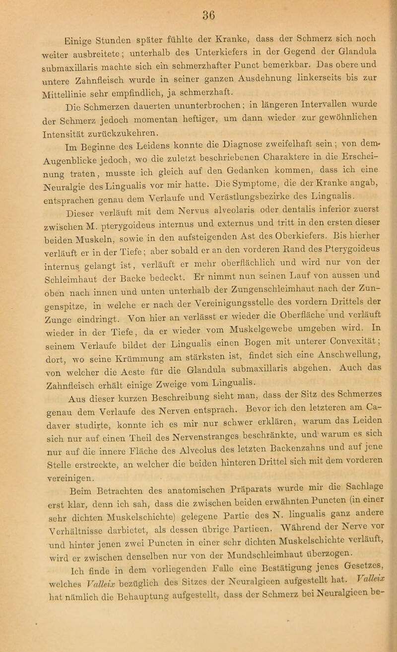 Einige Stunden später fühlte der Kranke, dass der Schmerz sich noch weiter ausbreitete; unterhalb des Unterkiefers in der Gegend der Glandula submaxillaris machte sich ein schmerzhafter Punct bemerkbar. Das obere und untere Zahnfleisch wurde in seiner ganzen Ausdehnung linkerseits bis zur Mittellinie sehr empfindlich, ja schmerzhaft. Die Schmerzen dauerten ununterbrochen; in längeren Intervallen wurde der Schmerz jedoch momentan heftiger, um dann wieder zur gewöhnlichen Intensität zurückzukehren. Im Beginne des Leidens konnte die Diagnose zweifelhaft sein; von dem- Augenblicke jedoch, wo die zuletzt beschriebenen Ghaiaktere in die Lrschci nung traten, musste ich gleich auf den Gedanken kommen, dass ich eine Neuralgie desLingualis vor mir hatte. Die Symptome, die der Kranke angab, entsprachen genau dem Verlaufe und Verästlungsbezirke des Lingnalis. Dieser verläuft mit dem Nervus alveolaris oder dentalis inferior zuerst zwischen M. pterygoideus internus und externus und tritt in den ersten dieser beiden Muskeln, sowie in den aufsteigenden Ast des Oberkiefers. Bis hierher verläuft er in der Tiefe; aber sobald er an den vorderen Band des Pterygoideus internus gelangt ist, verläuft er mehr oberflächlich und wird nur von der Schleimhaut der Backe bedeckt. Er nimmt nun seinen Lauf von aussen und oben nach innen und unten unterhalb der Zungenschleimhaut nach der Zun- genspitze, in welche er nach der Vereinigungsstelle des vordem Drittels der Zunge eindringt. Von hier an verlässt er wieder die Oberfläche und verläuft wieder in der Tiefe, da er wieder vom Muskelgewebe umgeben wird. In seinem Verlaufe bildet der Lingualis einen Bogen mit unterer Convexitat; dort, wo seine Krümmung am stärksten ist, findet sich eine Anschwellung, von welcher die Aeste für die Glandula submaxillaris abgehen. Auch das Zahnfleisch erhält einige Zweige vom Lingualis. Aus dieser kurzen Beschreibung sieht man, dass der Sitz des Schmerzes genau dem Verlaufe des Nerven entsprach. Bevor ich den letzteren am Ca- daver studirte, konnte ich es mir nur schwer erklären, warum das Leiden sich nur auf einen Theil des Nervenstranges beschränkte, und warum es sich nur auf die innere Fläche des Alveolus des letzten Backenzahns und auf jene Stelle erstreckte, an welcher die beiden hinteren Drittel sich mit dem loidcien vereinigen. Beim Betrachten des anatomischen Präparats wurde mir die Sachlage erst klar, denn ich sah, dass die zwischen beiden erwähnten Puncten (in einer sehr dichten Muskelschichte) gelegene Partie des N. lingualis ganz andere Verhältnisse darbietet, als dessen übrige Partieen. Während der Nene mr und hinter jenen zwei Punctcn in einer sehr dichten Muskelschichte verlauft, wird er zwischen denselben nur von der Mundschleimhaut überzogen. Ich finde in dem vorliegenden Falle eine Bestätigung jenes Gesetzes, welches Valleix bezüglich des Sitzes der Neuralgieen aufgestellt hat. VaUeix hat nämlich die Behauptung aufgestellt, dass der Schmerz bei Neuralgieen be-