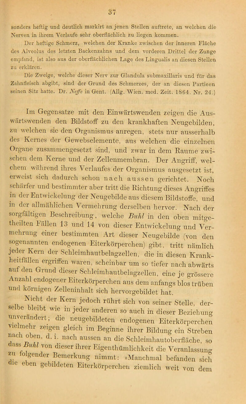 sonders heftig und deutlich markirt an jenen Stellen auftrete, an welchen die Nerven in ihrem Verlaufe sehr oberflächlich zu liegen kommen. Der heftige Schmerz, welchen der Kranke zwischen der inneren Fläche des Alveolus des letzten Backenzahns und dem vorderen Drittel der Zunge empfand, ist also aus der oberflächlichen Lage des Lingualis an diesen Stellen zu erklären. Die Zweige, welche dieser Nerv zur Glandula submaxillaris und für das Zahnfleisch abgibt, sind der Grund des Schmerzes, der an diesen Partieen seinen Sitz hatte. Dr. Neffe in Gent. (Allg. Wien. med. Zeit. 1864. Nr. 24.) Im Gegensätze mit den Einwärtswenden zeigen die Aus- wärtswenden den Bildstoff zu den krankhaften Neugebilden, zu welchen sie den Organismus anregen, stets nur ausserhalb des Kernes der Gewebselemente, aus welchen die einzelnen Organe zusammengesetzt sind, und zwar in dem Raume zwi- schen dem Kerne und der Zellenmembran. Der Angriff, wel- chem während ihres V erlaufes der Organismus ausgesetzt ist, erweist sich dadurch schon nach aussen gerichtet. Noch schärfer und bestimmter aber tritt die Richtung dieses Angriffes in der Entwickelung der Neugebilde aus diesem Bildstoffe, und in der allmählichen Vermehrung derselben hervor. Nach der soigfältigen Beschreibung, welche Buhl in den oben mitge- theilten Fällen 13 und 14 von dieser Entwickelung und Ver- mehrung einer bestimmten Art dieser Neugebilde (von den sogenannten endogenen Eiterkörperchen) gibt, tritt nämlich jeder Kern der Schleimhautbelagzellen, die in diesen Krank- heitfallen ergriffen waren, scheinbar um so tiefer nach abwärts aut den Grund dieser Schleimhautbelagzellen, eine je grössere Anzahl endogener Eiterkörperchen aus dem anfangs blos trüben und körnigen Zelleninhalt sich hervorgebildet hat. Nicht der Kern jedoch rührt sich von seiner Stelle, der- se e bleibt wie in jeder anderen so auch in dieser Beziehung unverändert ; die neugebildeten endogenen Eiterkörperchen vielmehr zeigen gleich im Beginne ihrer Bildung ein Streben nach oben, d. i. nach aussen an die Schleimhautoberfläche, so dass M von dieser ihrer Eigentümlichkeit die Veranlassung zu o gen er Bemerkung nimmt: »Manchmal befanden sich 16 e en ^bildeten Eiterkörperchen ziemlich weit von dem