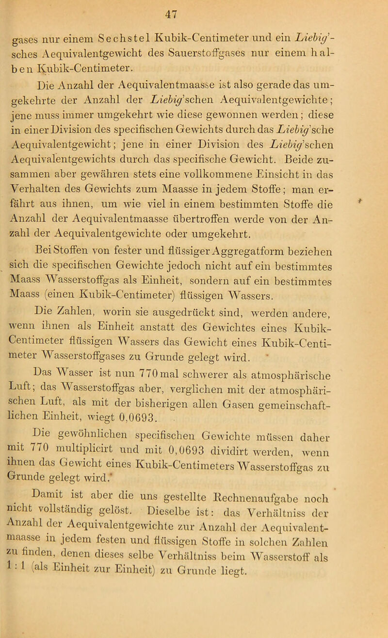gases nur einem Sechstel Kubik-Centimeter und ein Liebig- sches Aequivalentge wicht des Sauerstoffgases nur einem hal- ben Kubik-Centimeter. Die Anzahl der Aequivalentmaasse ist also gerade das um- gekehrte der Anzahl der Liebig sehen Aequivalentgewichte ; jene muss immer umgekehrt wie diese gewonnen werden; diese in einer Division des specifischen Gewichts durch das Liebig sehe Aequivalentgewicht; jene in einer Division des Liebig'sehen Aequivalentgewichts durch das specifische Gewicht. Beide zu- sammen aber gewähren stets eine vollkommene Einsicht in das Verhalten des Gewichts zum Maasse in jedem Stoffe; man er- fährt aus ihnen, um wie viel in einem bestimmten Stoffe die Anzahl der Aequivalentmaasse übertroffen werde von der An- zahl der Aequivalentgewichte oder umgekehrt. BeiStoffen von fester und flüssiger Aggregatform beziehen sich die specifischen Gewichte jedoch nicht auf ein bestimmtes Maass Wasserstoffgas als Einheit, sondern auf ein bestimmtes Maass (einen Kubik-Centimeter) flüssigen Wassers. Die Zahlen, worin sie ausgedrückt sind, werden andere, wenn ihnen als Einheit anstatt des Gewichtes eines Kubik- Centimeter flüssigen Wassers das Gewicht eines Kubik-Centi- meter Wasserstoffgases zu Grunde gelegt wird. Das Wasser ist nun 770 mal schwerer als atmosphärische Luft, das V asserstoffgas aber, verglichen mit der atmosphäri- schen Luft, als mit der bisherigen allen Gasen gemeinschaft- lichen Einheit, wiegt 0,0693. Die gewöhnlichen specifischen Gewichte müssen daher mit 770 multiplicirt und mit 0,0693 dividirt werden, wenn ihnen das Gewicht eines Kubik-Centimeters Wasserstoffgas zu Grunde gelegt wird. Damit ist aber die uns gestellte Kechnenaufgabe noch nicht vollständig gelöst. Dieselbe ist: das Verhältnis der Anzahl dei Aequivalentgewichte zur Anzahl der Aequivalent- maasse in jedem festen und flüssigen Stoffe in solchen Zahlen zu finden, denen dieses selbe Verhältnis beim Wasserstoff als 1 als Einheit zur Einheit) zu Grunde liegt.