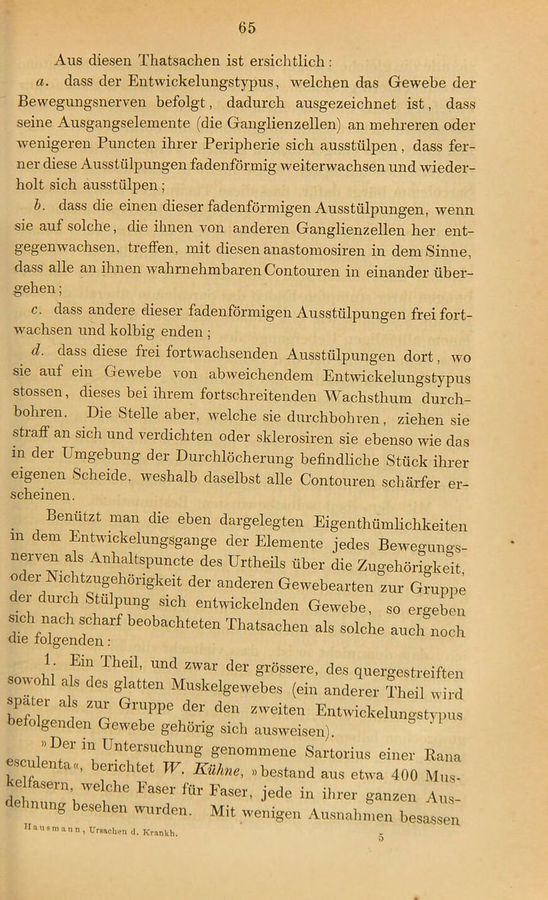 Aus diesen Thatsachen ist ersichtlich : a. dass der Entwickelungstypus, welchen das Gewebe der Bewegungsnerven befolgt, dadurch ausgezeichnet ist, dass seine Ausgangselemente (die Ganglienzellen) an mehreren oder wenigeren Puncten ihrer Peripherie sich ausstülpen, dass fer- ner diese Ausstülpungen fadenförmig weiterwachsen und wieder- holt sich ausstülpen; b. dass die einen dieser fadenförmigen Ausstülpungen, wenn sie auf solche, die ihnen von anderen Ganglienzellen her ent- gegenwachsen, treffen, mit diesen anastomosiren in dem Sinne, dass alle an ihnen wahrnehmbaren Contouren in einander über- gehen ; c. dass andere dieser fadenförmigen Ausstülpungen frei fort- wachsen und kolbig enden ; d. dass diese frei fortwachsenden Ausstülpungen dort, wo sie auf ein Gewebe von abweichendem Entwickelungstypus stossen, dieses bei ihrem fortschreitenden Wachsthum durch- bohl en. Die Stelle aber, welche sie durchbohren, ziehen sie straff an sich und verdichten oder sklerosiren sie ebenso wie das in der Umgebung der Durchlöcherung befindliche Stück ihrer eigenen Scheide, weshalb daselbst alle Contouren schärfer er- Benutzt man die eben dargelegten Eigentümlichkeiten m dem Entwickelungsgange der Elemente jedes Beweguno-s- nerven ak Anhaltspuncte des Urtheils über die Zugehörigkeit oder Nichtzugehörigkeit der anderen Gewebearten zur Gruppe U1C tülpung sich entwickelnden Gewebe SH o i* rrol-vm-» scheinen. g besehen wurden. Mit wenigen 5 ann, Ursachen d. Krankh.