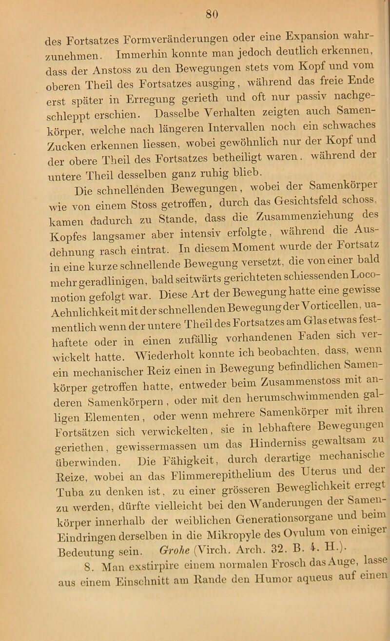 des Fortsatzes Formveränderungen oder eine Expansion wahr- zunehmen. Immerhin konnte man jedoch deutlich erkennen, dass der Anstoss zu den Bewegungen stets vom Kopf und vom oberen Th eil des Fortsatzes ausging, während das freie Ende erst später in Erregung gerieth und oft nur passiv nachge- schleppt erschien. Dasselbe Verhalten zeigten auch Samen- körper, welche nach längeren Intervallen noch ein schwaches Zucken erkennen Hessen, wobei gewöhnlich nur der Kopf und der obere Th eil des Fortsatzes betheiligt waren. während der untere Theil desselben ganz ruhig blieb. Die schnellenden Bewegungen, wobei der Samenkörper wie von einem Stoss getroffen, durch das Gesichtsfeld schoss, kamen dadurch zu Stande, dass die Zusammenziehung des Kopfes langsamer aber intensiv erfolgte, während die Aus- dehnung rasch eintrat. In diesem Moment wurde der Fortsatz in eine kurze schnellende Bewegung versetzt, die von einer bald mehr geradlinigen, bald seitwärts gerichteten schiessenden Loco- motion gefolgt war. Diese Art der Bewegung hatte eine gewisse Aehnlichkeit mit der schnellenden Bewegung der Vorticellen na- mentlich wenn der untere Theil des Fortsatzes am Glas etwas fest- haftete oder in einen zufällig vorhandenen Faden sich ver- wickelt hatte. Wiederholt konnte ich beobachten, dass wenn ein mechanischer Beiz einen in Bewegung befindlichen am körper getroffen hatte, entweder beim Zusammenstoss mit an- deren Samenkörpern , oder mit den herumschwimmenden gal- ligen Elementen, oder wenn mehrere Samenkorper mit ilnen Fortsätzen sich verwickelten, sie in lebhaftere Bewegungen geriethen, gewissermassen um das ITindeiniss gew a tsam überwinden. Die Fähigkeit, durch derartige mechanische Beize, wobei an das Flimmerepithelium des Uterus unc ei Tuba zu denken ist, zu einer grösseren Beweglichkeit erregt zu werden, dürfte vielleicht bei den Wanderungen dei Samen körper innerhalb der weiblichen Generationsorgane und beim Eindringen derselben in die Mikropyle des Ovulum von einiger Bedeutung sein. Grohe (Vircli. Arch. 32. B. 4. H.). 8. Man exstirpire einem normalen Frosch das Auge, lasse aus einem Einschnitt am Bande den Humor aqueus auf einen