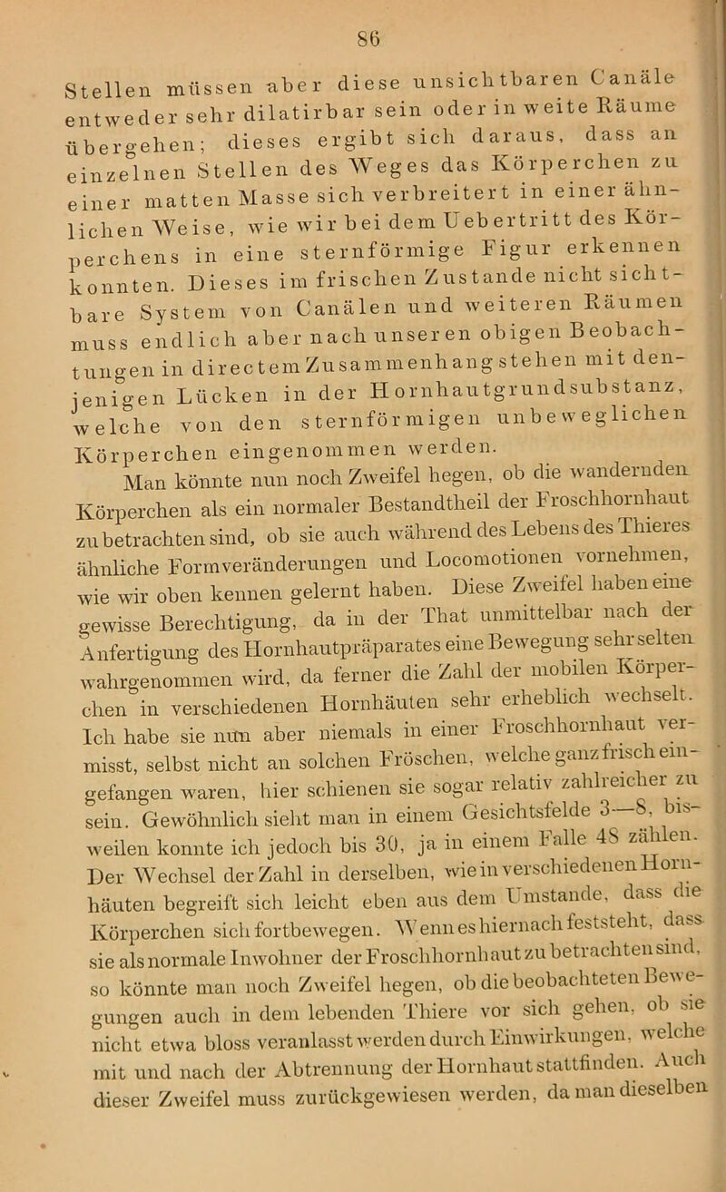 Stellen müssen aber diese unsichtbaren Canäle entweder sehr dilatirbar sein oder in weite Räume übergehen; dieses ergibt sich daraus, dass an einzelnen Stellen des Weges das Körperchen zu einer matten Masse sich verbreitert in einer ähn- lichen Weise, wie wir bei dem Uebertritt des Kör- perchens in eine sternförmige Figur erkennen konnten. Dieses im frischen Zustande nicht sicht- bare System von Canälen und weiteren Räumen muss endlich aber nach unseren obigen Beobach- tungen in directem Zusammenhang stehen mit den- jenigen Lücken in der Hornhautgrundsubstanz, welche von den sternförmigen unbeweglichen Körperchen eingenommen werden. Man könnte nun noch Zweifel hegen, ob die wandernden Körperchen als ein normaler Bestandteil der Froschhornhaut zu betrachten sind, ob sie auch während des Lebens des Thieres ähnliche Formveränderungen und Locomotionen vornehmen, wie wir oben kennen gelernt haben. Diese Zweifel haben eine gewisse Berechtigung, da in der That unmittelbar nach c er Anfertigung des Hornhautpräparates eine Bewegung sehr selten wahrgenommen wird, da ferner die Zahl der mobilen Körper- chen in verschiedenen Hornhäuten sehr erheblich ueciset. Ich habe sie nun aber niemals in einer Froschhornhaut v er- misst, selbst nicht an solchen Fröschen, welche ganz irisch ein- gefangen waren, liier schienen sie sogar relativ zahlieicier zu sein. Gewöhnlich sieht man in einem Gesichtsfelde 3-—b bis- weilen konnte ich jedoch bis 30, ja in einem lalle 4S zäi ei Der Wechsel der Zahl in derselben, wie in verschiedenen Horn- häuten begreift sich leicht eben aus dem Umstande, dass die Körperchen sich fortbewegen. Wenn es hiernach feststeht, da.s sie als normale Inwohner der Froschhornhaut zu beti achten sind, so könnte man noch Zweifel hegen, ob die beobachteten Beu e- gungen auch in dem lebenden Tliiere vor sich gehen, ob t>ie nicht etwa bloss veranlasst werden durch Einwirkungen, welche mit und nach der Abtrennung der Hornhaut stattfinden. Auch dieser Zweifel muss zurückgewiesen werden, da man dieselben