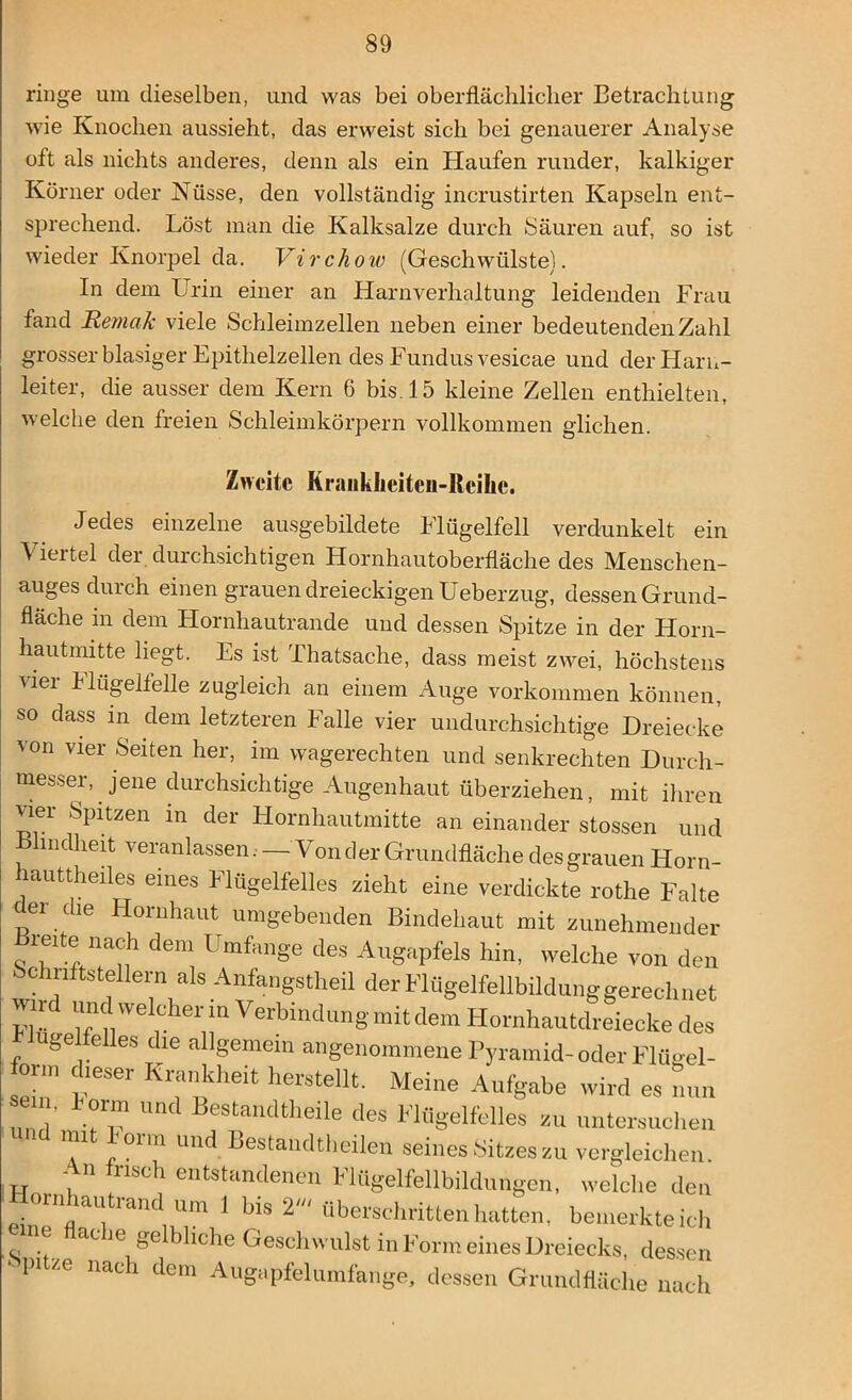 ringe um dieselben, und was bei oberflächlicher Betrachtung wie Knochen aussieht, das erweist sich bei genauerer Analyse oft als nichts anderes, denn als ein Haufen runder, kalkiger Körner oder Nüsse, den vollständig incrustirten Kapseln ent- sprechend. Löst man die Kalksalze durch Säuren auf, so ist wieder Knorpel da. Virchow (Geschwülste). In dem Urin einer an Harnverhaltung leidenden Frau fand Remak viele Schleimzellen neben einer bedeutenden Zahl grosser blasiger Epithelzellen des Fundus vesicae und der Harn- leiter, die ausser dem Kern 6 bis. 15 kleine Zellen enthielten, welche den freien Schleimkörpern vollkommen glichen. Zweite Krauklicitcu-Itcilie. Jedes einzelne ausgebildete Flügelfell verdunkelt ein \ iertel der durchsichtigen Hornhautoberfläche des Menschen- auges durch einen grauen dreieckigen Ueberzug, dessen Grund- fläche m dem Hornhautrande und dessen Spitze in der Horn- hautmitte liegt. Es ist Thatsache, dass meist zwei, höchstens vier Hügeltelle zugleich an einem Auge Vorkommen können, so dass in dem letzteren Falle vier undurchsichtige Dreiecke von vier Seiten her, im wagerechten und senkrechten Durch- messer, jene durchsichtige Augenhaut überziehen, mit ihren vier Spitzen in der Hornhautmitte an einander stossen und Blindheit veranlassen. —Vonder Grundfläche desgrauen Horn- hauttheiles eines Flügelfelles zieht eine verdickte rothe Falte de. d,e Hornhaut umgebenden Bindehaut mit zunehmender Bieite nach dem Umfange des Augapfels hin, welche von den bchiiftstellern als Anfangstheil der Flügelfellbildung gerechnet wird und welcher m Verbindung mit dem Hornhautdreiecke des finge feiles die allgemein angenommene Pyramid-oder Fla-el- form dieser Krankheit herstellt. Meine Aufgabe wird es nun °™ und Bestandtheile des Flügelfelles zu untersuchen und mit Form und Bestandtheilen seines Sitzes zu vergleichen. - n lisch entstandenen Flügelfellbildungen, welche den eUenflaaUV 2' ““^hatten, bemerkte ich c Je ge ihche Geschwulst in Form eines Dreiecks, dessen •- pitze nach dem Augapfelumfange, dessen Grundfläche nach