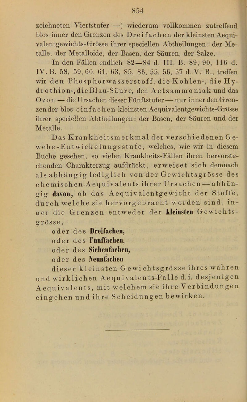 zeichneten Yiertstufer —) wiederum vollkommen zutreffend blos inner den Grenzen des Dreifachen der kleinsten Aequi- valentgewiclits-Grösse ihrer speciellen Abtheilungen: der Me- talle, der Metalloide, der Basen, der Säuren, der Salze. In den Fällen endlich 82—84 d. III. B. 89, 90, 116 d. IV. B. 58, 59,60, 61, 63, 85, 86, 55, 56, 57 d.V. B., treffen wir den Phosphorwasserstoff, die Kohlen-, die Hy- dro thion-,dieBlau-Säure, den Aetzammoniak und das Ozon — die Ursachen dieser Fünftstufer — nur inner den Gren- zen der blos einfachen kleinsten Aequivalentgewichts-Grösse ihrer speciellen Abtheilungen: der Basen, der Säuren und der Metalle. D as Krankheitsmerkmal der v er sc hi e denen Ge- webe-Entwickelungsstufe, welches, wie wir in diesem Buche gesehen, so vielen Krankheits-Fällen ihren hervorste- chenden Charakterzug aufdrückt, erweiset sich demnach als abhängig lediglich von der Gewichts grosse des chemischen Aequivalents ihrer Ursachen — abhän- gig davon, ob das Aequivalentgewicht der Stoffe, durch welche sie hervorgebracht worden sind, in- ner die Grenzen entweder der kleinsten Gewichts- grösse, oder des Dreifachen, oder des Fünffachen, oder des Siebenfachen, oder des Neunfachen dieser kleinsten Ge wi chtsgrösse ihres wahren und wirklichen Aequivalents-Falle d.i. desjenigen Aequivalents, mit welchem sie ihre Verbindungen eingehen und ihre Scheidungen bewirken.