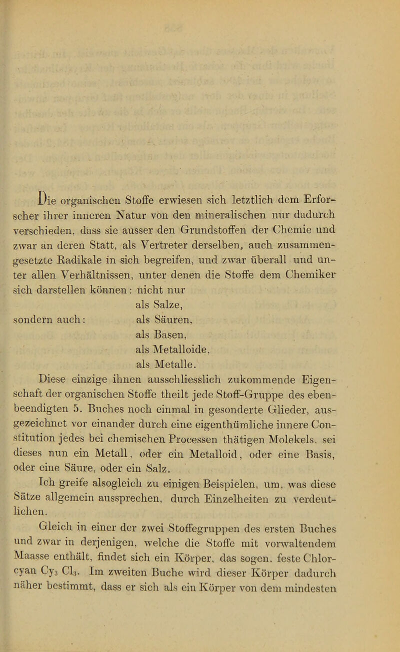 Die organischen Stoffe erwiesen sich letztlich dem Erfor- scher ihrer inneren Natur von den mineralischen nur dadurch verschieden, dass sie ausser den Grundstoffen der Chemie und zwar an deren Statt, als Vertreter derselben, auch zusammen' gesetzte Radikale in sich begreifen, und zwar überall und un- ter allen Verhältnissen, unter denen die Stoffe dem Chemiker sich darstellen können: nicht nur als Salze, sondern auch: als Säuren, als Basen, als Metalloide, als Metalle. Diese einzige ihnen ausschliesslich zukommende Eigen- schaft der organischen Stoffe theilt jede Stoff-Gruppe des eben- beendigten 5. Buches noch einmal in gesonderte Glieder, aus- gezeichnet vor einander durch eine eigenthümliehe innere Con- stitution jedes bei chemischen Processen thätigen Molekels, sei dieses nun ein Metall, oder ein Metalloid, oder eine Basis, oder eine Säure, oder ein Salz. Ich greife alsogleich zu einigen Beispielen, um, was diese Sätze allgemein aussprechen, durch Einzelheiten zu verdeut- lichen. Gleich in einer der zwei Stoffegruppen des ersten Buches und zwar in derjenigen, welche die Stoffe mit vorwaltendem Maasse enthält, findet sich ein Körper, das sogen, feste Chlor- cyan Cy3 Cl3. Im zweiten Buche wird dieser Körper dadurch näher bestimmt, dass er sich als ein Körper von dem mindesten