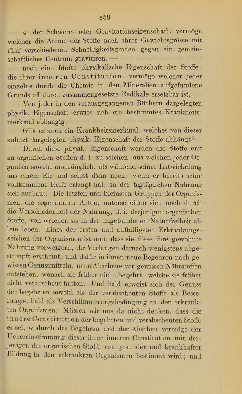 4. der Schwere- oder Gravitationseigenschaft, vermöge welcher die Atome der Stoffe nach ihrer Gewichtsgrösse mit fünf verschiedenen Schnelligkeitsgraden gegen ein gemein- schaftliches Centrum gravitiren, — noch eine fünfte physikalische Eigenschaft der Stoffe: die ihrer inneren Constitution, vermöge welcher jeder einzelne durch die Chemie in den Mineralien aufgefundene Grundstoff durch zusammengesetzte Radikale ersetzbar ist. Von jeder in den vorausgegangenen Büchern dargelegten physik. Eigenschaft erwies sich ein bestimmtes Krankheits- merkmal abhängig. Gibt es auch ein Krankheitsmerkmal, Avelches von dieser zuletzt dargelegten physik. Eigenschaft der Stoffe abhängt? Durch diese physik. Eigenschaft werden die Stoffe erst zu organischen Stoffen d. i. zu solchen, aus welchen jeder Or- ganism sowohl ursprünglich, als während seiner Entwickelung aus einem Eie und selbst dann noch, wenn er bereits seine vollkommene Reife erlangt hat, in der tagtäglichen Nahrung sich aufbaut. Die letzten und kleinsten Gruppen der Organis- men, die sogenannten Arten, unterscheiden sich noch durch die Verschiedenheit der Nahrung, d. i. derjenigen organischen Stoffe, von welchen sie in der ungebundenen Naturfreiheit al- lein leben. Eines der ersten und auffälligsten Erkrankungs- zeichen der Organismen ist nun, dass sie diese ihre gewohnte Nahrung verweigern, ihr Verlangen darnach wenigstens abge- stumpft erscheint, und dafür in ihnen neue Begehren nach ge- wissen Genussmitteln, neue Abscheue vor gewissen Nährstoffen entstehen, wonach sie früher nicht begehrt, welche sie früher nicht verabscheut hatten. Und bald erweist sich der Genuss der begehrten sowohl als der verabscheuten Stoffe als Besse- rungs-, bald als Verschlimmerüngsbedingung an den erkrank- ten Organismen. Müssen wir uns da nicht denken, dass die innere Constitution der begehrten und verabscheuten Stoffe es sei, wodurch das Begehren und der Abscheu vermöge der Uebereinstimmung dieser ihrer inneren Constitution mit der- jenigen der organischen Stoffe von gesunder und krankhafter Bildung in den erkrankten Organismen bestimmt wird; und