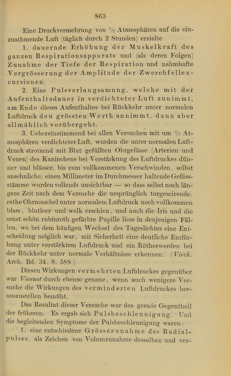 Eine Druckvermehrung von 3/7 Atmosphären auf die ein- zuathmende Luft (täglich durch 2 Stunden) erzielte 1. dauernde Erhöhung der Muskelkraft des ganzen Respirationsapparats und (als deren Folgen) Zunahme der Tiefe der Respiration und nahmhafte Vergrösserung der Amplitude der Zwerchf ellex- cursion en. 2. Eine Pulsverlangsamung, welche mit der Aufenthaltsdauer in verdichteter Luft zunimmt, am Ende dieses Aufenthaltes bei Rückkehr unter normalen Luftdruck den grössten Werth annimmt, dann aber allmählich vorübergeht. . 3. Uebereinstimmend bei allen Versuchen mit um 3/7 At- mosphären verdichteter Luft, wurden die unter normalen Luft- druck strotzend mit Blut gefüllten Ohrgefässe (Arterien und Venen) des Kaninchens bei Verstärkung des Luftdruckes dün- ner und blässer, bis zum vollkommenen Verschwinden, selbst ansehnliche, einen Millimeter im Durchmesser haltende Gefäss- stämme wurden vollends unsichtbar — so dass selbst noch län- gere Zeit nach dem Versuche die ursprünglich turgescirende, rothe Ohrmuschel unter normalem Luftdruck noch vollkommen blass, blutleer und welk erschien, und auch die Iris und die sonst schön rubinroth gefärbte Pupille liess in denjenigen Fäl- len, wo bei dem häufigen Wechsel des Tageslichtes eine Ent- scheidung möglich war, mit Sicherheit eine deutliche Entfär- bung unter verstärktem Luftdruck und ein Rötherwerden bei der Rückkehr unter normale Verhältnisse erkennen. (Virch. Arch. Bd. 34. S. 588.) Diesen Wirkungen vermehrten Luftdruckes gegenüber war Vivenot durch ebenso genaue, wenn auch wenigere Ver- suche die Wirkungen des verminderten Luftdruckes her- auszustellen bemüht. Das Resultat dieser Versuche war das gerade Gegentheil der früheren. Es ergab sich Pulsbeschleunigung. Und die begleitenden Symptome der Pulsbeschleunigung waren: 1. eine entschiedene Grössezunahme des Radial- pulses, als Zeichen von Volumzunahme desselben und ver-