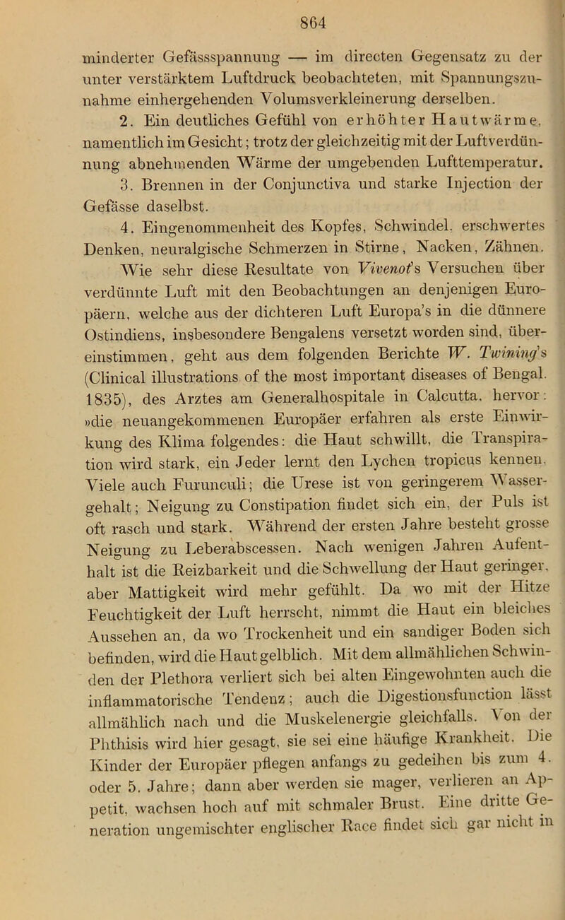 minderter Gefässspannung — im directen Gegensatz zu der unter verstärktem Luftdruck beobachteten, mit Spannungszu- nahme einhergehenden Volumsverkleinerung derselben. 2. Ein deutliches Gefühl von erhöhter Hautwärme, namentlich im Gesicht; trotz der gleichzeitig mit der Luftverdün- nung abnehmenden Wärme der umgebenden Lufttemperatur. 3. Brennen in der Conjunctiva und starke Injection der Gefässe daselbst. 4. Eingenommenheit des Kopfes, Schwindel, erschwertes Denken, neuralgische Schmerzen in Stirne, Nacken, Zähnen. Wie sehr diese Resultate von Vivenof s Versuchen über verdünnte Luft mit den Beobachtungen an denjenigen Euro- päern, welche aus der dichteren Luft Europa’s in die dünnere Ostindiens, insbesondere Bengalens versetzt worden sind, über- einstimmen , geht aus dem folgenden Berichte TV. Twining s (Clinical illustrations of the most important diseases of Bengal. 1835), des Arztes am Generalhospitale in Calcutta. hervor: »die neuangekommenen Europäer erfahren als erste Einwir- kung des Klima folgendes: die Haut schwillt, die lranspira- tion wird stark, ein Jeder lernt den Lychen tropicus kennen. Viele auch Furunculi; die Urese ist von geringerem Wasser- gehalt; Neigung zu Constipation findet sich ein, der Puls ist oft rasch und stark. Während der ersten Jahre besteht grosse Neigung zu Leberabscessen. Nach wenigen Jahren Aufent- halt ist die Reizbarkeit und die Schwellung der Haut geringer, aber Mattigkeit wird mehr gefühlt. Da wo mit der Hitze Feuchtigkeit der Luft herrscht, nimmt die Haut ein bleiches Aussehen an, da wo Trockenheit und ein sandiger Boden sich befinden, wird die Haut gelblich. Mit dem allmählichen Schu in- den der Plethora verliert sich bei alten Eingewohnten auch die inflammatorische Tendenz ; auch die Digestionsfunction lässt allmählich nach und die Muskelenergie gleichfalls. Von der Phthisis wird hier gesagt, sie sei eine häufige Krankheit. Die Kinder der Europäer pflegen anfangs zu gedeihen bis zum 4. oder 5. Jahre; dann aber werden sie mager, verlieren an Ap- petit, wachsen hoch auf mit schmaler Brust. Eine dritte Ge- neration ungemischter englischer Race findet sich gai nicht in