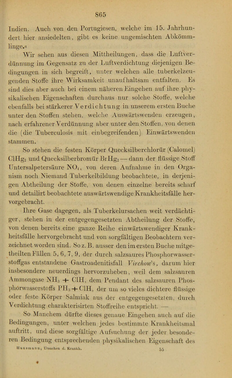 Indien. Auch von den Portugiesen, welche im 15. Jahrhun- dert hier ansiedelten, gibt es keine ungemischten Abkömm- linge.« Wir sehen aus diesen Mittheilungen, dass die Luftver- dünnung im Gegensatz zu der Luftverdichtung diejenigen Be- dingungen in sich begreift, unter welchen alle tuberkelzeu- o-enden Stoffe ihre Wirksamkeit unaufhaltsam entfalten. Es sind dies aber auch bei einem näheren Eingehen auf ihre phy- sikalischen Eigenschaften durchaus nur solche Stoffe, welche ebenfalls bei stärkerer Verdichtung in unserem ersten Buche unter den Stoffen stehen, welche Auswärtswenden erzeugen, nach erfahrener Verdünnung aber unter den Stoffen, von denen die (die Tuberculosis mit einbegreifenden) Einwärtswenden stammen. So stehen die festen Körper Quecksilberchlorür (Calomel) ClIIg2 und Quecksilberbromür BrHg2 — dann der flüssige Stoff Untersalpetersäure N04, von deren Aufnahme in den Orga- nism noch Niemand Tuberkelbildung beobachtete, in derjeni- gen Abtheilung der Stoffe, von denen einzelne bereits scharf und detailirt beobachtete auswärtswendige Krankheitsfälle her- vorgebracht. Ihre Gase dagegen, als Tuberkelursachen weit verdächti- ger, stehen in der entgegengesetzten Abtheilung der Stoffe, von denen bereits eine ganze Reihe einwärtswendiger Krank- heitsfälle hervorgebracht und von sorgfältigen Beobachtern ver- zeichnet worden sind. Soz.B. ausser den im ersten Buche mitge- theilten Fällen 5, 6, 7, 9, der durch salzsaures Phosphorwasser- stoffgas entstandene Gastroadenitisfall Virchoitfs, darum hier insbesondere neuerdings hervorzuheben, weil dem salzsauren Ammongase NII3 -h C1H, dem Pendant des salzsauren Phos- phorwasserstoffs PIT3 -f- C1H, der um so vieles dichtere flüssige oder feste Körper Salmiak aus der entgegengesetzten, durch Verdichtung charakterisirten Stoffreihe entspricht. — So Manchem dürfte dieses genaue Eingehen auch auf die Bedingungen, unter welchen jedes bestimmte Krankheitsmal auftritt, und diese sorgfältige Aufsuchung der jeder besonde- ren Bedingung entsprechenden physikalischen Eigenschaft des Hausmann, Ursachen d. Krankh. 55 «