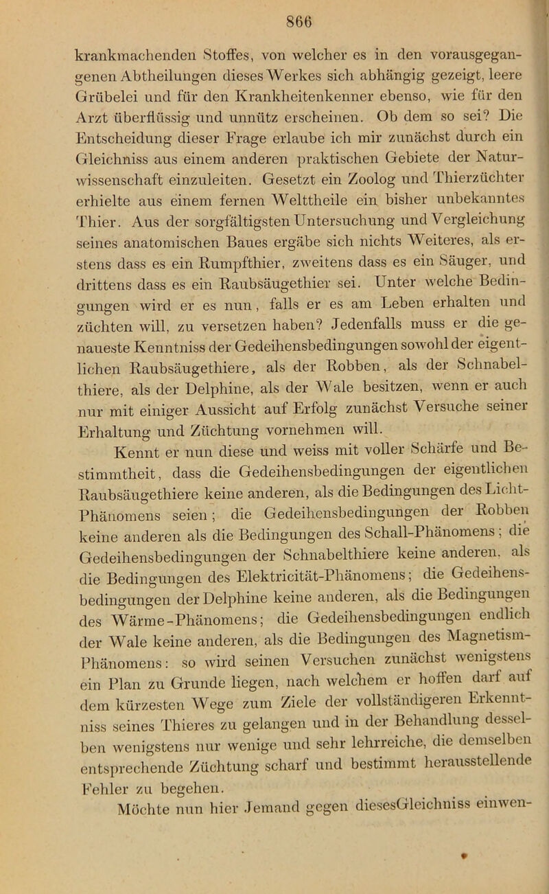 krankmachenden Stoffes, von welcher es in den vorausgegan- genen Abtheilungen dieses Werkes sich abhängig gezeigt, leere Grübelei und für den Krankheitenkenner ebenso, wie für den Arzt überflüssig und unnütz erscheinen. Ob dem so sei? Die Entscheidung dieser Frage erlaube ich mir zunächst durch ein Gleichniss aus einem anderen praktischen Gebiete der Natur- wissenschaft einzuleiten. Gesetzt ein Zoolog und Thierzüchter erhielte aus einem fernen Welttheile ein bisher unbekanntes Thier. Aus der sorgfältigsten Untersuchung und Vergleichung seines anatomischen Baues ergäbe sich nichts Weiteres, als er- stens dass es ein Rumpfthier, zweitens dass es ein Säuger, und drittens dass es ein Raubsäugethier sei. Unter welche Bedin- gungen wird er es nun, falls er es am Leben erhalten und züchten will, zu versetzen haben? Jedenfalls muss er die ge- naueste Kenntniss der Gedeihensbedingungen sowohl der eigent- lichen Raubsäugethiere, als der Robben, als der Schnabel- tiere, als der Delphine, als der Wale besitzen, wenn er auch nur mit einiger Aussicht auf Erfolg zunächst Versuche seiner Erhaltung und Züchtung vornehmen will. Kennt er nun diese und weiss mit voller Schärfe und Be- stimmtheit, dass die Gedeihensbedingungen der eigentlichen Raubsäugethiere keine anderen, als die Bedingungen des Licht- Phänomens seien; die Gedeihensbedingungen der Robben keine anderen als die Bedingungen des Schall-Phänomens ; die Gedeihensbedingungen der Schnabelthiere keine anderen, als die Bedingungen des Elektricität-Phänomens; die Gedeihens- bedingungen der Delphine keine anderen, als die Bedingungen des Wärme-Phänomens; die Gedeihensbedingungen endlich der Wale keine anderen, als die Bedingungen des Magnetism- Phänomens: so wird seinen Versuchen zunächst wenigstens ein Plan zu Grunde liegen, nach welchem er hoffen darf auf dem kürzesten Wege zum Ziele der vollständigeren Erkennt- niss seines Thieres zu gelangen und in der Behandlung dessel- ben wenigstens nur wenige und sehr lehrreiche, die demselben entsprechende Züchtung scharf und bestimmt herausstellende Fehler zu begehen. Möchte nun hier Jemand gegen diesesGleichniss einwen-