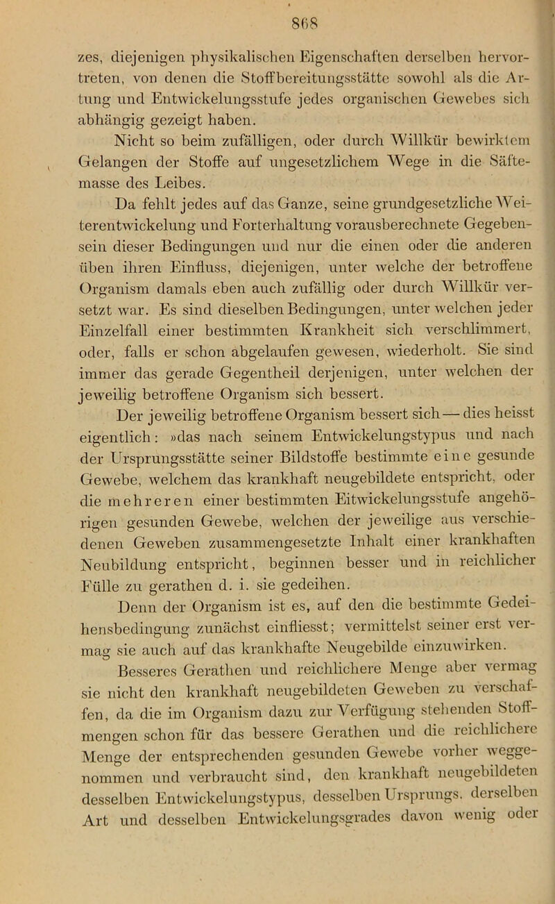 zes, diejenigen physikalischen Eigenschaften derselben hervor- treten, von denen die Stoffbereitungsstätte sowohl als die Ar- tung und Entwickelungsstufe jedes organischen Gewebes sich abhängig gezeigt haben. Nicht so beim zufälligen, oder durch Willkür bewirktem Gelangen der Stoffe auf ungesetzlichem Wege in die Säfte- masse des Leibes. Da fehlt jedes auf das Ganze, seine grundgesetzliche Wei- terentwickelung und Forterhaltung vorausberechnete Gegeben- sein dieser Bedingungen und nur die einen oder die anderen üben ihren Einfluss, diejenigen, unter Avelche der betroffene Organism damals eben auch zufällig oder durch Willkür ver- setzt war. Es sind dieselben Bedingungen, unter welchen jeder Einzelfall einer bestimmten Krankheit sich verschlimmert, oder, falls er schon abgelaufen gewesen, wiederholt. Sie sind immer das gerade Gegentheil derjenigen, unter welchen der jeweilig betroffene Organism sich bessert. Der jeweilig betroffene Organism bessert sich — dies heisst eigentlich: »das nach seinem Entwickelungstypus und nach der Ursprungsstätte seiner Bildstoffe bestimmte eine gesunde Gewebe, welchem das krankhaft neugebildete entspricht, oder die mehreren einer bestimmten Eitwickelungsstufe angehö- rigen gesunden Gewebe, welchen der jeweilige aus verschie- denen Geweben zusammengesetzte Inhalt einer krankhaften Neubildung entspricht, beginnen besser und in reichlicher Fülle zu gerathen d. i. sie gedeihen. Denn der Organism ist es, auf den die bestimmte Gedei- hensbedingung zunächst einfliesst; vermittelst seiner eist ver- mag sie auch auf das krankhafte Neugebilde einzuwirken. Besseres Gerathen und reichlichere Menge aber vermag sie nicht den krankhaft neugebildeten Geweben zu verschaf- fen, da die im Organism dazu zur Verfügung stellenden Stoff- mengen schon für das bessere Gerathen und die reichlichere Menge der entsprechenden gesunden Gewebe vorher vv egge- nommen und verbraucht sind, den krankhaft neugebildeten desselben Entwickelungstypus, desselben Ursprungs, derselben Art und desselben Entwickelungsgrades davon wenig oder