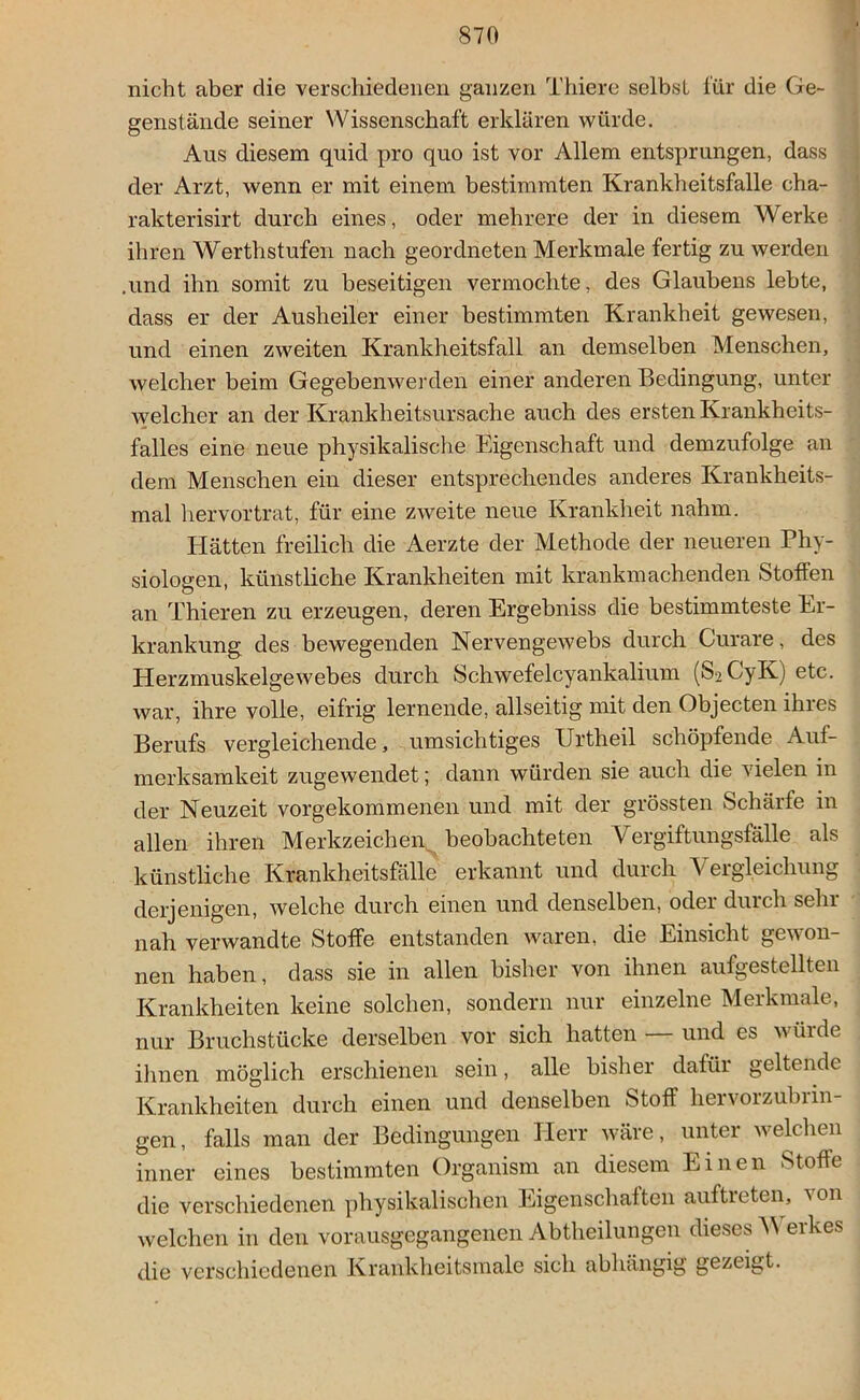 nicht aber die verschiedenen ganzen Thiere selbst für die Ge- genstände seiner Wissenschaft erklären würde. Aus diesem quid pro quo ist vor Allem entsprungen, dass der Arzt, wenn er mit einem bestimmten Krankheitsfalle cha- rakterisirt durch eines, oder mehrere der in diesem Werke ihren Werthstufen nach geordneten Merkmale fertig zu werden .und ihn somit zu beseitigen vermochte, des Glaubens lebte, dass er der Ausheiler einer bestimmten Krankheit gewesen, und einen zweiten Krankheitsfall an demselben Menschen, welcher beim Gegebenwerden einer anderen Bedingung, unter welcher an der Krankheitsursache auch des ersten Krankheits- falles eine neue physikalische Eigenschaft und demzufolge an dem Menschen ein dieser entsprechendes anderes Krankheits- mal hervortrat, für eine zweite neue Krankheit nahm. Hätten freilich die Aerzte der Methode der neueren Phy- siologen, künstliche Krankheiten mit krankmachenden Stoffen an Thieren zu erzeugen, deren Ergebniss die bestimmteste Er- krankung des bewegenden Nervengewebs durch Curare, des Herzmuskelgewebes durch Schwefelcyankalium (S2CyK) etc. war, ihre volle, eifrig lernende, allseitig mit den Objecten ihres Berufs vergleichende, umsichtiges Urtheil schöpfende Auf- merksamkeit zugewendet; dann würden sie auch die vielen in der Neuzeit vorgekommenen und mit der grössten Schärfe in allen ihren Merkzeichen beobachteten Vergiftungsfalle als künstliche Krankheitsfälle erkannt und durch \ ergleichung derjenigen, welche durch einen und denselben, oder durch sein nah verwandte Stoffe entstanden waren, die Einsicht gewon- nen haben, dass sie in allen bisher von ihnen aufgestellten Krankheiten keine solchen, sondern nur einzelne Merkmale, nur Bruchstücke derselben vor sich hatten — und es würde ihnen möglich erschienen sein, alle bisher dafür geltende Krankheiten durch einen und denselben Stoff hervoizubiin- gen, falls man der Bedingungen Herr wäre, unter welchen inner eines bestimmten Organism an diesem Einen Stoffe die verschiedenen physikalischen Eigenschaften auftreten, von welchen in den vorausgegangenen Abtheilungen dieses W erkes die verschiedenen Krankheitsmale sich abhängig gezeigt.