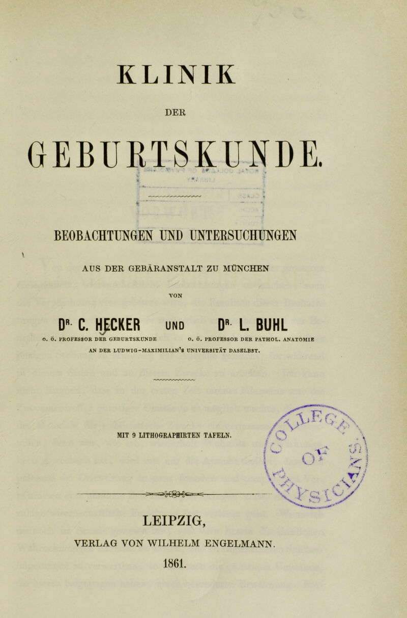 KLINIK DER ü* , ;; ' % BEOBACHTUNGEN UND UNTERSUCHUNGEN \ AUS DER GEBÄRANSTALT ZU MÜNCHEN VON D C. HECKER und Dr L. BUHL O. Ö. PROFESSOR DER GEBURTSKUNDE O. Ö. PROFESSOR DER PATHOL. ANATOMIE AN DER LUDWIG-MAXIMILIAN’s UNIVERSITÄT DASELBST. MIT 9 LITHOGRAPHIRTEN TAFELN. LEIPZIG, VERLAG VON WILHELM ENGELMANN. 1861.