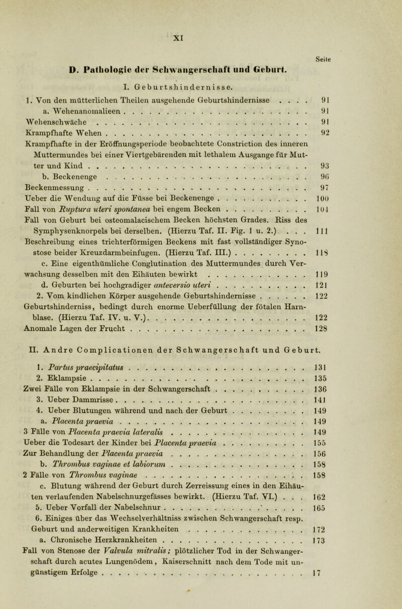 Seile D. Pathologie der Schwangerschaft und Geburt. I. Geburtshindernisse. 1. Von den mütterlichen Theilen ausgehende Geburtshindernisse .... 91 a. Wehenanoinalieen 91 Wehenschwäche 91 Krampfhafte Wehen 92 Krampfhafte in der EröfFnungsperiode beobachtete Constriction des inneren Muttermundes bei einer Viertgebärenden mit lethalem Ausgange für Mut- ter und Kind 93 b. Beckenenge 90 Beckenmessung 97 Ueber die Wendung auf die Füsse bei Beckenenge 100 Fall von Puptura uteri spontanen bei engem Becken 101 Fall von Geburt bei osteomalacischem Becken höchsten Grades. Riss des Symphysenknorpels bei derselben. (Hierzu Taf. II. Fig. 1 u. 2.). . . . 111 Beschreibung eines trichterförmigen Beckens mit fast vollständiger Syno- stose beider Kreuzdarmbeinfugen. (Hierzu Taf. III.) 113 c. Eine eigenthümliche Conglutination des Muttermundes durch Ver- wachsung desselben mit den Eihäuten bewirkt 119 d. Geburten bei hochgradiger anteversio uteri 121 2. Vom kindlichen Körper ausgehende Geburtshindernisse 122 Geburtshinderniss, bedingt durch enorme Ueberfüllung der fötalen Harn- blase. (Hierzu Taf. IV. u. V.) 122 Anomale Lagen der Frucht 128 II. Andre Complicationen der Schwangerschaft und Geburt. 1. Partus praecipitatus 2. Eklampsie Zwei Fälle von Eklampsie in der Schwangerschaft 3. Ueber Dammrisse 4. Ueber Blutungen während und nach der Geburt a. Placenta praevia 3 Fälle von Placenta praevia lateralis Ueber die Todesart der Kinder bei Placenta praevia Zur Behandlung der Placenta praevia b. Thrombus vaginae et labiorum 2 Fälle von Thrombus vaginae . c. Blutung während der Geburt durch Zerreissung eines in den Eihäu- ten verlaufenden Nabelschnurgefässes bewirkt. (Hierzu Taf. VI.) . . . 5. Ueber Vorfall der Nabelschnur ' 6. Einiges über das Wechselverhältniss zwischen Schwangerschaft resp. Geburt und anderweitigen Krankheiten a. Chronische Herzkrankheiten Fall von Stenose der Valvula mitralis; plötzlicher Tod in der Schwanger- schaft durch acutes Lungenödem, Kaiserschnitt nach dem Tode mit un- günstigem Erfolge 131 135 136 141 149 149 149 155 156 158 158 162 165 172 173 17