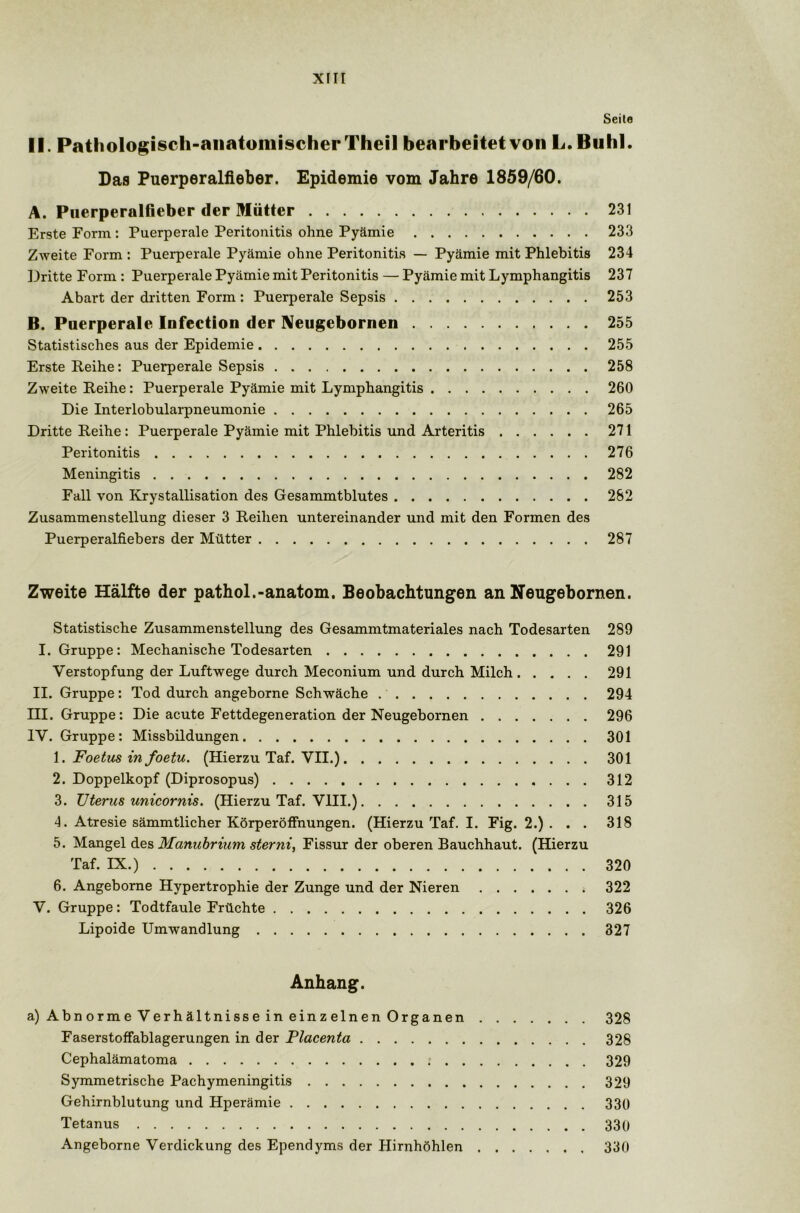 Seite II. Pathologisch-anatomischer Theil bearbeitet von L.Buhl. Das Puerperalfieber. Epidemie vom Jahre 1859/60. A. Puerperalfieber der Mütter 231 Erste Form : Puerperale Peritonitis ohne Pyämie 233 Zweite Form : Puerperale Pyämie ohne Peritonitis — Pyämie mit Phlebitis 234 Dritte Form : Puerperale Pyämie mit Peritonitis — Pyämie mit Lymphangitis 237 Abart der dritten Form : Puerperale Sepsis 253 B. Puerperale Infection der Neugebornen 255 Statistisches aus der Epidemie 255 Erste Reihe: Puerperale Sepsis 258 Zweite Reihe: Puerperale Pyämie mit Lymphangitis 260 Die Interlobularpneumonie 265 Dritte Reihe : Puerperale Pyämie mit Phlebitis und Arteritis 271 Peritonitis 276 Meningitis 282 Fall von Krystallisation des Gesammtblutes 282 Zusammenstellung dieser 3 Reihen untereinander und mit den Formen des Puerperalfiebers der Mütter 287 Zweite Hälfte der pathol.-anatom. Beobachtungen an Neugebornen. Statistische Zusammenstellung des Gesammtmateriales nach Todesarten 289 I. Gruppe: Mechanische Todesarten 291 Verstopfung der Luftwege durch Meconium und durch Milch 291 II. Gruppe: Tod durch angeborne Schwäche 294 III. Gruppe: Die acute Fettdegeneration der Neugebornen 296 IV. Gruppe: Missbildungen 301 1. Foetus in foetu. (Hierzu Taf. VII.) 301 2. Doppelkopf (Diprosopus) 312 3. Uterus unicornis. (Hierzu Taf. VIII.) 315 4. Atresie sämmtlicher Körperöffnungen. (Hierzu Taf. I. Fig. 2.) . . . 318 5. Mangel des Manubrium sterni, Fissur der oberen Bauchhaut. (Hierzu Taf. IX.) 320 6. Angeborne Hypertrophie der Zunge und der Nieren 322 V. Gruppe: Todtfaule Früchte 326 Lipoide Umwandlung 327 Anhang. a)AbnormeVerhältnisseineinzelnenOrganen 328 Faserstoffablagerungen in der Placenta 328 Cephalämatoma 329 Symmetrische Pachymeningitis 329 Gehirnblutung und Hperämie 330 Tetanus 330 Angeborne Verdickung des Ependyms der Hirnhöhlen 330