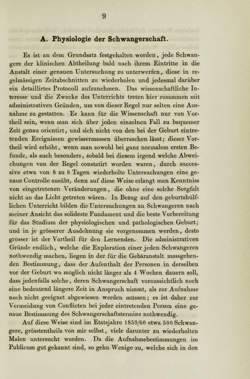A. Physiologie der Schwangerschaft. Es ist an dem Grundsatz festgehalten worden, jede Schwan- gere der klinischen Abtheilung bald nach ihrem Eintritte in die Anstalt einer genauen Untersuchung zu unterwerfen, diese in re- gelmässigen Zeitabschnitten zu wiederholen und jedesmal darüber ein detaillirtes Protocoll aufzunehmen. Das wissenschaftliche In- teresse und die Zwecke des Unterrichts treten hier zusammen mit administrativen Gründen, um von dieser Regel nur selten eine Aus- nahme zu gestatten. Es kann für die Wissenschaft nur von Vor- theil sein, wenn man sich über jeden einzelnen Fall zu bequemer Zeit genau orientirt, und sich nicht von den bei der Geburt eintre- tenden Ereignissen gewissermassen überraschen lässt; dieser Vor- theil wird erhöht, wenn man sowohl bei ganz normalem ersten Be- funde, als auch besonders, sobald bei diesem irgend welche Abwei- chungen von der Regel constatirt worden waren, durch succes- sive etwa von 8 zu 8 Tagen wiederholte Untersuchungen eine ge- naue Controlle ausübt, denn auf diese Weise erlangt man Kenntniss von eingetretenen Veränderungen, die ohne eine solche Sorgfalt nicht an das Licht getreten wären. In Bezug auf den geburtshülf- lichen Unterricht bilden die Untersuchungen an Schwangeren nach meiner Ansicht das solideste Fundament und die beste Vorbereitung für das Studium der physiologischen und pathologischen Geburt; und in je grösserer Ausdehnung sie vorgenommen werden, desto grösser ist der Vortheil für den Lernenden. Die administrativen Gründe endlich, welche die Exploration einer jeden Schwangeren nothwendig machen, liegen in der für die Gebäranstalt massgeben- den Bestimmung, dass der Aufenthalt der Personen in derselben vor der Geburt wo möglich nicht länger als 4 Wochen dauern soll, dass jedenfalls solche, deren Schwangerschaft voraussichtlich noch eine bedeutend längere Zeit in Anspruch nimmt, als zur Aufnahme noch nicht geeignet abgewiesen werden müssen; es ist daher zur Vermeidung von Conflicten bei jeder eintretenden Person eine ge- naue Bestimmung des Schwangerschaftstermins nothwendig. Auf diese Weise sind im Etatsjahre 1859/60 etwa 500 Schwan- gere, grösstentheils von mir selbst, viele darunter zu wiederholten Malen untersucht worden. Da die Aufnahmebestimmungen im Publicum gut gekannt sind, so gehn Wenige zu, welche sich in den