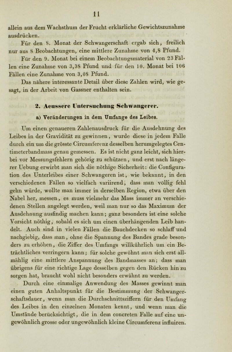 allein aus dem Wachsthum der Frucht erklärliche Gewichtszunahme ausdrücken. Für den 8. Monat der Schwangerschaft ergab sich, freilich nur aus 8 Beobachtungen, eine mittlere Zunahme von 4,8 Pfund. Für den 9. Monat bei einem Beobachtungsmaterial von 2 3 Fäl- len eine Zunahme von 3,38 Pfund und für den 10. Monat bei 106 Fällen eine Zunahme von 3,08 Pfund. Das nähere interessante Detail über diese Zahlen wird, wie ge- sagt, in der Arbeit von Gassner enthalten sein. 2. Aeussere Untersuchung Schwangerer, a) Veränderungen in dem Umfange des Leibes. Um einen genaueren Zahlenausdruck für die Ausdehnung des Leibes in der Gravidität zu gewinnen, wurde diese in jedem Falle durch ein um die grösste Circumferenz desselben herumgelegtes Cen- timeterbandmass genau gemessen. Es ist nicht ganz leicht, sich hier- bei vor Messungsfehlern gehörig zu schützen, und erst nach länge- rer Uebung erwirbt man sich die nöthige Sicherheit: die Configura- tion des Unterleibes einer Schwangeren ist, wie bekannt, in den verschiedenen Fällen so vielfach variirend, dass man völlig fehl gehn würde, wollte man immer in derselben Legion, etwa über den Nabel her, messen, es muss vielmehr das Mass immer an verschie- denen Stellen angelegt werden, weil man nur so das Maximum der Ausdehnung ausfindig machen kann; ganz besonders ist eine solche Vorsicht nöthig, sobald es sich um einen überhängenden Leib han- delt. Auch sind in vielen Fällen die Bauchdecken so schlaff und nachgiebig, dass man, ohne die Spannung des Bandes grade beson- ders zu erhöhen, die Ziffer des Umfangs willkührlich um ein Be- trächtliches verringern kann; für solche gewöhnt man sich erst all- mählig eine mittlere Anspannung des Bandmasses an; dass man übrigens für eine richtige Lage desselben gegen den Lücken hin zu sorgen hat, braucht wohl nicht besonders erwähnt zu werden. Durch eine einmalige Anwendung des Masses gewinnt man einen guten Anhaltspunkt für die Bestimmung der Schwanger- schaftsdauer, wenn man die Durchschnittsziffern für den Umfano- O des Leibes in den einzelnen Monaten kennt, und wenn man die Umstände berücksichtigt, die in dem concreten Falle auf eine un- gewöhnlich grosse oder ungewöhnlich kleine Circumferenz influiren.