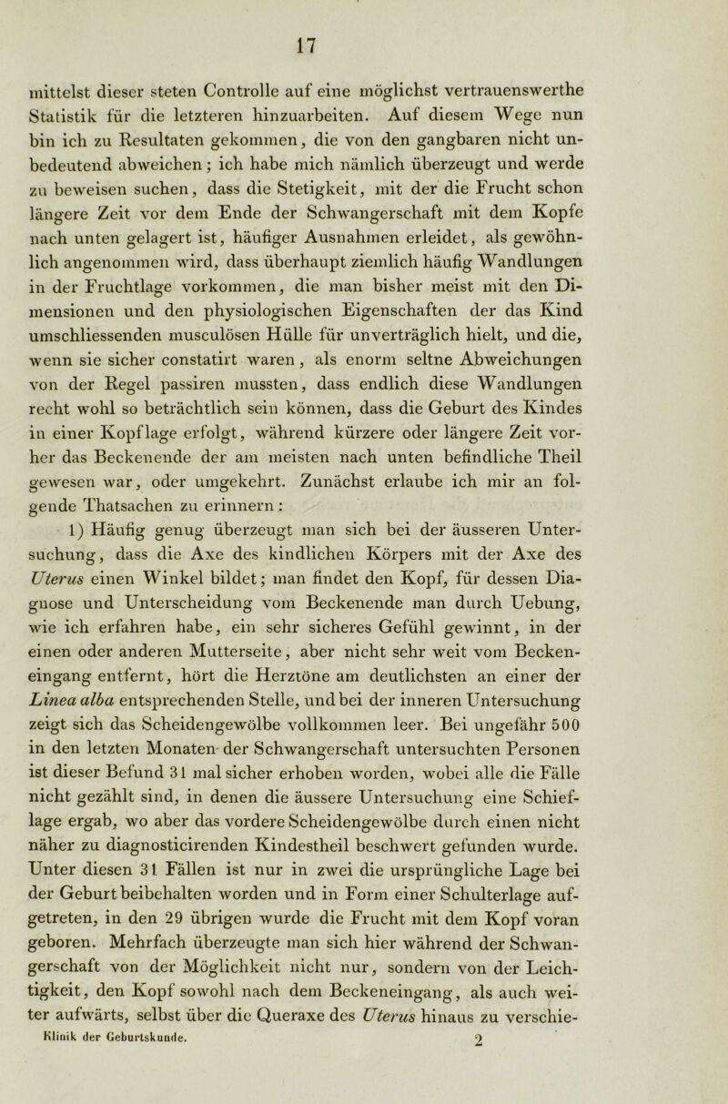 mittelst dieser steten Controlle auf eine möglichst vertrauenswerthe Statistik für die letzteren hinzuarbeiten. Auf diesem Wege nun bin ich zu Resultaten gekommen, die von den gangbaren nicht un- bedeutend abweichen; ich habe mich nämlich überzeugt und werde zu beweisen suchen, dass die Stetigkeit, mit der die Frucht schon längere Zeit vor dem Ende der Schwangerschaft mit dem Kopie nach unten gelagert ist, häufiger Ausnahmen erleidet, als gewöhn- lich angenommen wird, dass überhaupt ziemlich häufig Wandlungen in der Fruchtlage Vorkommen, die man bisher meist mit den Di- mensionen und den physiologischen Eigenschaften der das Kind umschliessenden musculösen Hülle für unverträglich hielt, und die, wenn sie sicher constatirt waren , als enorm seltne Abweichungen von der Regel passiren mussten, dass endlich diese Wandlungen recht wohl so beträchtlich sein können, dass die Geburt des Kindes in einer Kopflage erfolgt, während kürzere oder längere Zeit vor- her das Beckenende der am meisten nach unten befindliche Theil gewesen war, oder umgekehrt. Zunächst erlaube ich mir an fol- oende Thatsachen zu erinnern : O 1) Häufig genug überzeugt man sich bei der äusseren Unter- suchung, dass die Axe des kindlichen Körpers mit der Axe des XJterus einen Winkel bildet; man findet den Kopf, für dessen Dia- gnose und Unterscheidung vom Beckenende man durch Uebung, wie ich erfahren habe, ein sehr sicheres Gefühl gewinnt, in der einen oder anderen Mutterseite, aber nicht sehr weit vom Becken- eingang entfernt, hört die Herztöne am deutlichsten an einer der Linea alba entsprechenden Stelle, und bei der inneren Untersuchung zeigt sich das Scheidengewölbe vollkommen leer. Bei ungefähr 500 in den letzten Monaten der Schwangerschaft untersuchten Personen ist dieser Befund 31 mal sicher erhoben worden, wobei alle die Fälle nicht gezählt sind, in denen die äussere Untersuchung eine Schief- lage ergab, wo aber das vordere Scheidengewölbe durch einen nicht näher zu diagnosticirenden Kindestheil beschwert gefunden wurde. Unter diesen 31 Fällen ist nur in zwei die ursprüngliche Lage bei der Geburt beibehalten worden und in Form einer Schulterlasre auf- getreten, in den 29 übrigen wurde die Frucht mit dem Kopf voran geboren. Mehrfach überzeugte man sich hier während der Schwan- gerschaft von der Möglichkeit nicht nur, sondern von der Leich- tigkeit, den Kopf sowohl nach dem Beckeneingang, als auch wei- ter aufwärts, selbst über die Queraxe des Uterus hinaus zu verschie- Klinik der Geburtskuade. 9