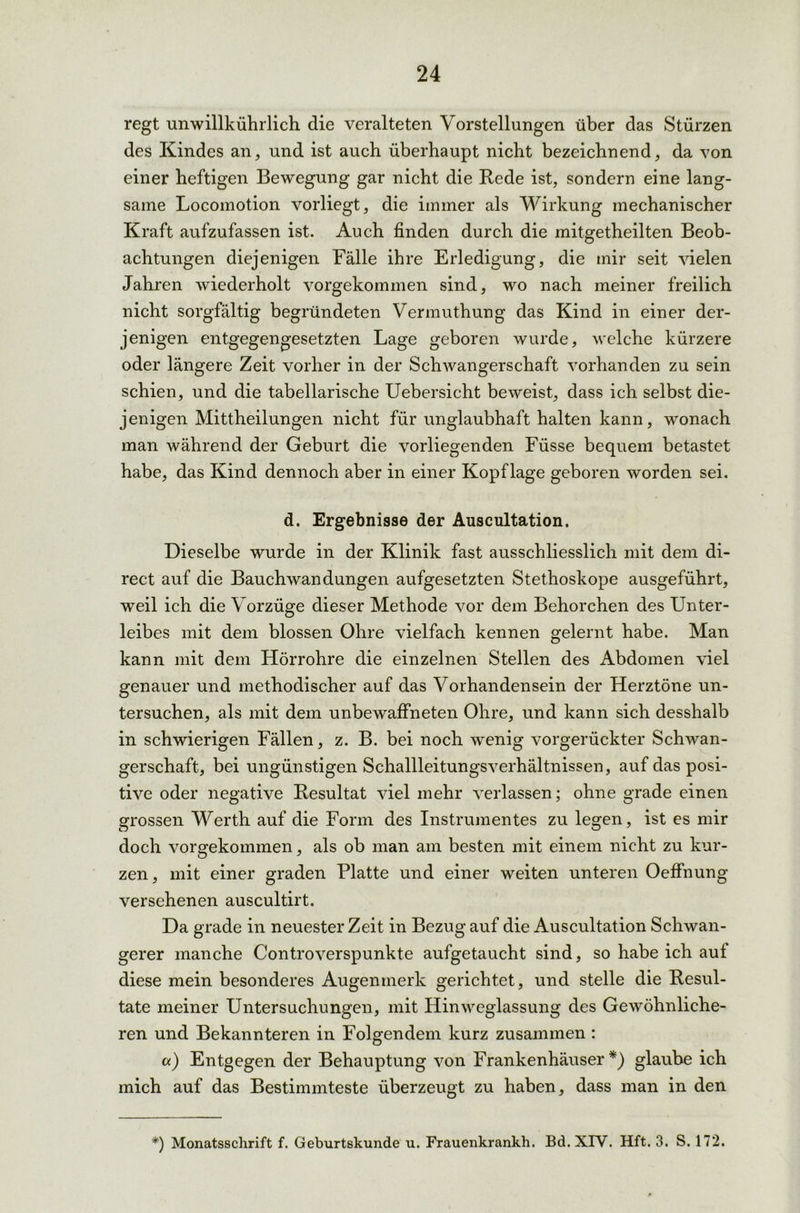 regt unwillkührlich die veralteten Vorstellungen über das Stürzen des Kindes an, und ist auch überhaupt nicht bezeichnend, da von einer heftigen Bewegung gar nicht die Rede ist, sondern eine lang- same Locomotion vorliegt, die immer als Wirkung mechanischer Kraft aufzufassen ist. Auch finden durch die mitgetheilten Beob- achtungen diejenigen Fälle ihre Erledigung, die mir seit vielen Jahren wiederholt vorgekommen sind, wo nach meiner freilich nicht sorgfältig begründeten Vermuthung das Kind in einer der- jenigen entgegengesetzten Lage geboren wurde, welche kürzere oder längere Zeit vorher in der Schwangerschaft vorhanden zu sein schien, und die tabellarische Uebersicht beweist, dass ich selbst die- jenigen Mittheilungen nicht für unglaubhaft halten kann, wonach man während der Geburt die vorliegenden Füsse bequem betastet habe, das Kind dennoch aber in einer Kopflage geboren worden sei. d. Ergebnisse der Auscultation. Dieselbe wurde in der Klinik fast ausschliesslich mit dem di- rect auf die Bauchwandungen aufgesetzten Stethoskope ausgeführt, weil ich die Vorzüge dieser Methode vor dem Behorchen des Unter- leibes mit dem blossen Ohre vielfach kennen gelernt habe. Man kann mit dem Hörrohre die einzelnen Stellen des Abdomen viel genauer und methodischer auf das Vorhandensein der Herztöne un- tersuchen, als mit dem unbewaffneten Ohre, und kann sich desshalb in schwierigen Fällen, z. B. bei noch wenig vorgerückter Schwan- gerschaft, bei ungünstigen Schallleitungsverhältnissen, auf das posi- tive oder negative Resultat viel mehr verlassen; ohne grade einen grossen Werth auf die Form des Instrumentes zu legen, ist es mir doch vorgekommen, als ob man am besten mit einem nicht zu kur- zen, mit einer graden Platte und einer weiten unteren Oeffnung versehenen auscultirt. Da grade in neuester Zeit in Bezug auf die Auscultation Schwan- gerer manche Controverspunkte aufgetaucht sind, so habe ich auf diese mein besonderes Augenmerk gerichtet, und stelle die Resul- tate meiner Untersuchungen, mit Hinweglassung des Gewöhnliche- ren und Bekannteren in Folgendem kurz zusammen : «) Entgegen der Behauptung von Frankenhäuser*) glaube ich mich auf das Bestimmteste überzeugt zu haben, dass man in den *) Monatsschrift f. Geburtskunde u. Frauenkrankh. Bd.XIY. Hft. 3. S. 172.