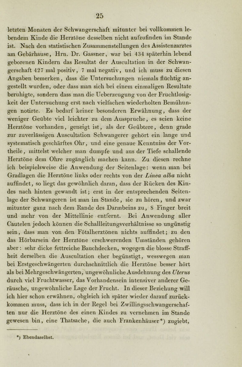letzten Monaten der Schwangerschaft mitunter bei vollkommen le- bendem Kinde die Herztöne desselben nicht aufzufinden im Stande ist. Nach den statistischen Zusammenstellungen des Assistenzarztes am Gebärhause, Hm. Dr. Gassner, war bei 434 späterhin lebend geborenen Kindern das Resultat der Auscultation in der Schwan- gerschaft 427 mal positiv, 7 mal negativ, und ich muss zu diesen Angaben bemerken, dass die Untersuchungen niemals flüchtig an- gestellt wurden, oder dass man sich bei einem einmaligen Resultate beruhigte, sondern dass man die Ueberzeugung von der Fruchtlosig- keit der Untersuchung erst nach vielfachen wiederholten Bemühun- gen notirte. Es bedarf keiner besonderen Erwähnung, dass der weniger Geübte viel leichter zu dem Ausspruche, es seien keine Herztöne vorhanden, geneigt ist, als der Geübtere, denn grade zur zuverlässigen Auscultation Schwangerer gehört ein lange und systematisch geschärftes Ohr, und eine genaue Kenntniss der Vor- theile , mittelst welcher man dumpfe und aus der Tiefe schallende Herztöne dem Ohre zugänglich machen kann. Zu diesen rechne ich beispielsweise die Anwendung der Seitenlage: wenn man bei Gradlagen die Herztöne links oder rechts von der Linea alba nicht auffindet, so liegt das gewöhnlich daran, dass der Rücken des Kin- des nach hinten gewandt ist; erst in der entsprechenden Seiten- lage der Schwangeren ist man im Stande, sie zu hören, und zwar mitunter ganz nach dem Rande des Darmbeins zu, S Finger breit und mehr von der Mittellinie entfernt. Bei Anwendung aller Cautelen jedoch können die Schallleitungsverhältnisse so ungünstig sein, dass man von den Fötalherztönen nichts auffindet; zu den das Hörbarsein der Herztöne erschwerenden Umständen gehören aber : sehr dicke fettreiche Bauchdecken, wogegen die blosse Straff- heit derselben die Auscultation eher begünstigt, wesswegen man bei Erstgeschwängerten durchschnittlich die Herztöne besser hört als bei Mehrgeschwängerten, ungewöhnliche Ausdehnung des Uterus durch viel Fruchtwasser, das Vorhandensein intensiver anderer Ge- räusche, ungewöhnliche Lage der Frucht. In dieser Beziehung will ich hier schon erwähnen, obgleich ich später wieder darauf zurück- kommen muss, dass ich in der Regel bei Zwillingsschwangerschaf- ten nur die Herztöne des einen Kindes zu vernehmen im Stande gewesen bin, eine Thatsaehe, die auch Frankenhäuser*) zugiebt. *) Ebendaselbst.
