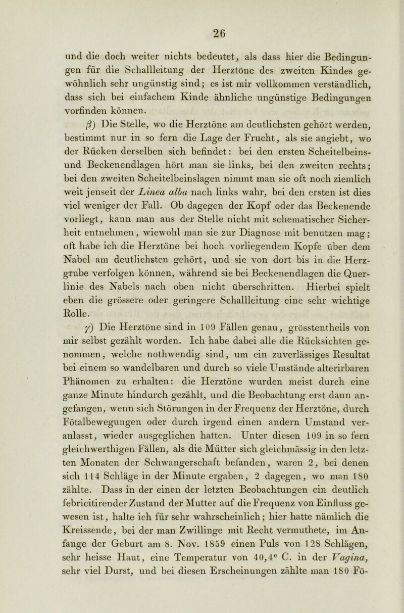 und die doch weiter nichts bedeutet, als dass hier die Bedingun- gen für die Schallleitung der Herztöne des zweiten Kindes ge- wöhnlich sehr ungünstig sind; es ist mir vollkommen verständlich, dass sich bei einfachem Kinde ähnliche ungünstige Bedingungen vorfinden können. ß) Die Stelle, wo die Herztöne am deutlichsten gehört werden, bestimmt nur in so fern die Lage der Frucht, als sie angiebt, wo der Bücken derselben sich befindet: bei den ersten Scheitelbeins- und Beckenendlagen hört man sie links, bei den zweiten rechts; bei den zweiten Scheitelbeinslagen nimmt man sie oft noch ziemlich weit jenseit der Linea alba nach links wahr, bei den ersten ist dies viel weniger der Fall. Ob dagegen der Kopf oder das Beckenende vorliegt, kann man aus der Stelle nicht mit schematischer Sicher- heit entnehmen, wiewohl man sie zur Diagnose mit benutzen mag; oft habe ich die Herztöne bei hoch vorliegendem Kopfe über dem Nabel am deutlichsten gehört, und sie von dort bis in die Herz- grube verfolgen können, während sie bei Beckenendlagen die Quer- linie des Nabels nach oben nicht überschritten. Hierbei spielt eben die grössere oder geringere Schallleitung eine sehr wichtige Bolle. y) Die Herztöne sind in 109 Fällen genau, grösstentheils von mir selbst gezählt worden. Ich habe dabei alle die Bücksichten ge- nommen, welche nothwendig sind, um ein zuverlässiges Besultat bei einem so wandelbaren und durch so viele Umstände alterirbaren Phänomen zu erhalten: die Herztöne wurden meist durch eine ganze Minute hindurch gezählt, und die Beobachtung erst dann an- gefangen, wenn sich Störungen in der Frequenz der Herztöne, durch Fötalbewegungen oder durch irgend einen andern Umstand ver- anlasst, wieder ausgeglichen hatten. Unter diesen 109 in so fern gleichwerthigen Fällen, als die Mütter sich gleichmässig in den letz- ten Monaten der Schwangerschaft befanden, waren 2, bei denen sich 114 Schläge in der Minute ergaben, 2 dagegen, wo man 180 zählte. Dass in der einen der letzten Beobachtungen ein deutlich febricitirender Zustand der Mutter auf die Frequenz von Einfluss ge- wesen ist, halte ich für sehr wahrscheinlich; hier hatte nämlich die Kreissende, bei der man Zwillinge mit Becht vermuthete, im An- fänge der Geburt am 8. Nov. 1859 einen Puls von 128 Schlägen, sehr heisse Haut, eine Temperatur von 40,4° C. in der Vagina, sehr viel Durst, und bei diesen Erscheinungen zählte man 180 Fö-