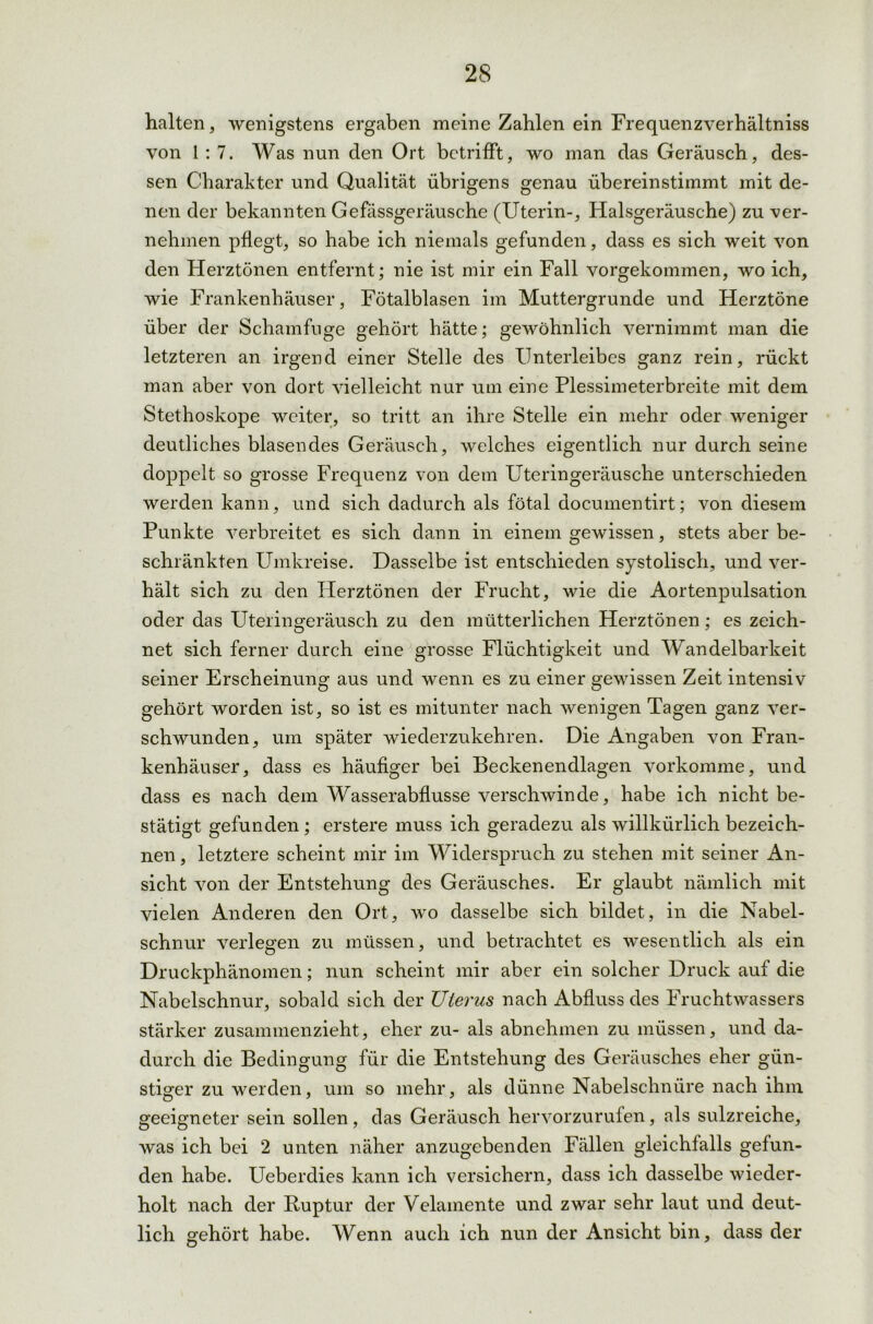 halten, wenigstens ergaben meine Zahlen ein Frequenzverhältniss von 1 : 7. Was nun den Ort betrifft, wo man das Geräusch, des- sen Charakter und Qualität übrigens genau übereinstimmt mit de- nen der bekannten Gefässgeräusche (Uterin-, Halsgeräusche) zu ver- nehmen pflegt, so habe ich niemals gefunden, dass es sich weit von den Herztönen entfernt; nie ist mir ein Fall vorgekommen, wo ich, wie Frankenhäuser, Fötalblasen im Muttergrunde und Herztöne über der Schamfuge gehört hätte; gewöhnlich vernimmt man die letzteren an irgend einer Stelle des Unterleibes ganz rein, rückt man aber von dort vielleicht nur um eine Plessimeterbreite mit dem Stethoskope weiter, so tritt an ihre Stelle ein mehr oder weniger deutliches blasendes Geräusch, welches eigentlich nur durch seine doppelt so grosse Frequenz von dem Uteringeräusche unterschieden werden kann, und sich dadurch als fötal documentirt; von diesem Punkte verbreitet es sich dann in einem gewissen, stets aber be- schränkten Umkreise. Dasselbe ist entschieden systolisch, und ver- hält sich zu den Herztönen der Frucht, wie die Aortenpulsation oder das Uteringeräusch zu den mütterlichen Herztönen; es zeich- net sich ferner durch eine grosse Flüchtigkeit und Wandelbarkeit seiner Erscheinung aus und wenn es zu einer gewissen Zeit intensiv gehört worden ist, so ist es mitunter nach wenigen Tagen ganz ver- schwunden, um später wiederzukehren. Die Angaben von Fran- kenhäuser, dass es häufiger bei Beckenendlagen vorkomme, und dass es nach dem Wasserabflüsse verschwinde, habe ich nicht be- stätigt gefunden; erstere muss ich geradezu als willkürlich bezeich- nen , letztere scheint mir im Widerspruch zu stehen mit seiner An- sicht von der Entstehung des Geräusches. Er glaubt nämlich mit vielen Anderen den Ort, wo dasselbe sich bildet, in die Nabel- schnur verlegen zu müssen, und betrachtet es wesentlich als ein Druckphänomen; nun scheint mir aber ein solcher Druck auf die Nabelschnur, sobald sich der TJterus nach Abfluss des Fruchtwassers stärker zusammenzieht, eher zu- als abnehmen zu müssen, und da- durch die Bedingung für die Entstehung des Geräusches eher gün- stiger zu werden, um so mehr, als dünne Nabelschnüre nach ihm geeigneter sein sollen, das Geräusch hervorzurufen, als sulzreiche, was ich bei 2 unten näher anzugebenden Fällen gleichfalls gefun- den habe. Ueberdies kann ich versichern, dass ich dasselbe wieder- holt nach der Ruptur der Velamente und zwar sehr laut und deut- lich gehört habe. Wenn auch ich nun der Ansicht bin, dass der
