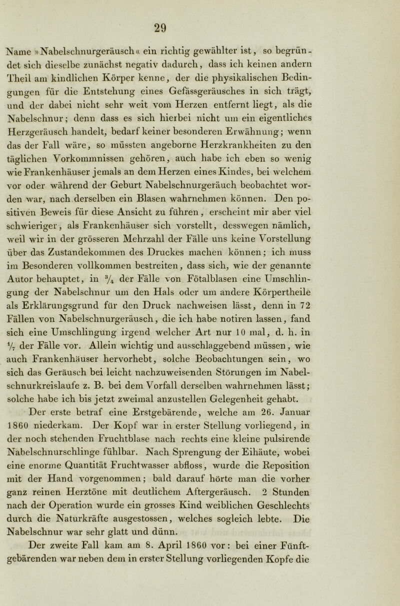 Name »Nabelschnurgeräusch« ein richtig gewählter ist, so begrün- det sich dieselbe zunächst negativ dadurch, dass ich keinen andern Theil am kindlichen Körper kenne, der die physikalischen Bedin- gungen für die Entstehung eines Gefässgeräusches in sich trägt, und der dabei nicht sehr weit vom Herzen entfernt liegt, als die Nabelschnur; denn dass es sich hierbei nicht um ein eigentliches Herzgeräusch handelt, bedarf keiner besonderen Erwähnung; wenn das der Fall wäre, so müssten angeborne Herzkrankheiten zu den täglichen Vorkommnissen gehören, auch habe ich eben so wenig wie Frankenhäuser jemals an dem Herzen eines Kindes, bei welchem vor oder während der Geburt Nabelschnurgeräuch beobachtet wor- den war, nach derselben ein Blasen wahrnehmen können. Den po- sitiven Beweis für diese Ansicht zu führen, erscheint mir aber viel schwieriger, als Frankenhäuser sich vorstellt, desswegen nämlich, weil wir in der grösseren Mehrzahl der Fälle uns keine Vorstellung über das Zustandekommen des Druckes machen können; ich muss im Besonderen vollkommen bestreiten, dass sich, wie der genannte Autor behauptet, in % der Fälle von Fötalblasen eine Umschlin- gung der Nabelschnur um den Hals oder um andere Körpertheile als Erklärungsgrund für den Druck nachweisen lässt, denn in 72 Fällen von Nabelschnurgeräusch, die ich habe notiren lassen, fand sich eine Umschlingung irgend welcher Art nur 10 mal, d. h. in Vt der Fälle vor. Allein wichtig und ausschlaggebend müssen, wie auch Frankenhäuser hervorhebt, solche Beobachtungen sein, wo sich das Geräusch bei leicht nachzuweisenden Störungen im Nabel- schnurkreislaufe z. B. bei dem Vorfall derselben wahrnehmen lässt; solche habe ich bis jetzt zweimal anzustellen Gelegenheit gehabt. Der erste betraf eine Erstgebärende, welche am 26. Januar 1860 niederkam. Der Kopf war in erster Stellung vorliegend, in der noch stehenden Fruchtblase nach rechts eine kleine pulsirende Nabelschnurschlinge fühlbar. Nach Sprengung der Eihäute, wobei eine enorme Quantität Fruchtwasser abfloss, wurde die Reposition mit der Hand vorgenommen; bald darauf hörte man die vorher ganz reinen Herztöne mit deutlichem Aftergeräusch. 2 Stunden nach der Operation wurde ein grosses Kind weiblichen Geschlechts durch die Naturkräfte ausgestossen, welches sogleich lebte. Die Nabelschnur war sehr glatt und dünn. Der zweite Fall kam am 8. April 1860 vor: bei einer Fünft- gebärenden war neben dem in erster Stellung vorliegenden Kopfe die