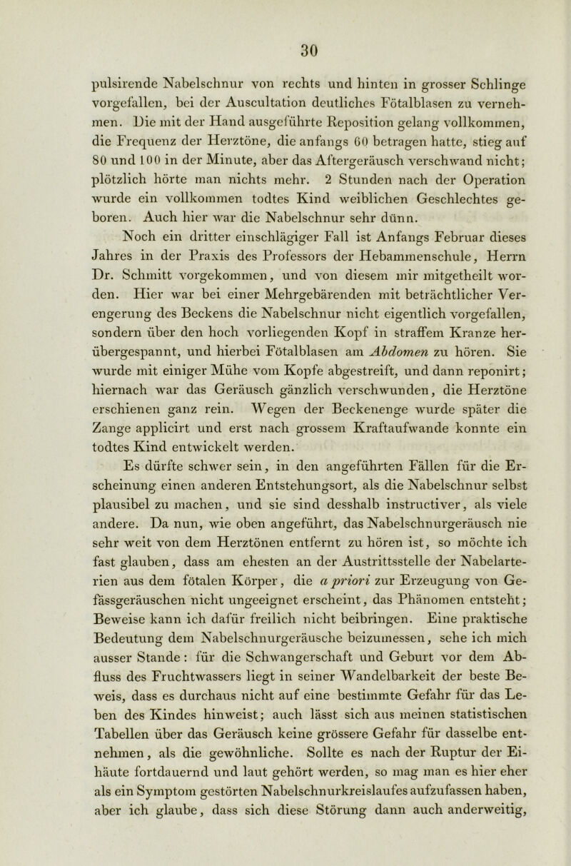 pulsirende Nabelschnur von rechts und hinten in grosser Schlinge vorgefallen, bei der Auscultation deutliches Fötalblasen zu verneh- men. Die mit der Hand ausgeführte Reposition gelang vollkommen, die Frequenz der Herztöne, die anfangs 60 betragen hatte, stieg auf 80 und 100 in der Minute, aber das Aftergeräusch verschwand nicht; plötzlich hörte man nichts mehr. 2 Stunden nach der Operation wurde ein vollkommen todtes Kind weiblichen Geschlechtes ge- boren. Auch hier war die Nabelschnur sehr dünn. Noch ein dritter einschlägiger Fall ist Anfangs Februar dieses Jahres in der Praxis des Professors der Hebammenschule, Herrn Dr. Schmitt vorgekommen, und von diesem mir mitgetheilt wor- den. Hier war bei einer Mehrgebärenden mit beträchtlicher Ver- engerung des Beckens die Nabelschnur nicht eigentlich vorgefallen, sondern über den hoch vorliegenden Kopf in straffem Kranze her- übergespannt, und hierbei Fötalblasen am Abdomen zu hören. Sie wurde mit einiger Mühe vom Kopfe abgestreift, und dann reponirt; hiernach war das Geräusch gänzlich verschwunden, die Herztöne erschienen ganz rein. Wegen der Beckenenge wurde später die Zange applicirt und erst nach grossem Kraftaufwande konnte ein todtes Kind entwickelt werden. Es dürfte schwer sein, in den angeführten Fällen für die Er- scheinung einen anderen Entstehungsort, als die Nabelschnur selbst plausibel zu machen, und sie sind desshalb instructiver, als viele andere. Da nun, wie oben angeführt, das Nabelschnurgeräusch nie sehr weit von dem Herztönen entfernt zu hören ist, so möchte ich fast glauben, dass am ehesten an der Austrittsstelle der Nabelarte- rien aus dem fötalen Körper, die a priori zur Erzeugung von Ge- fässgeräuschen nicht ungeeignet erscheint, das Phänomen entsteht; Beweise kann ich dafür freilich nicht beibringen. Eine praktische Bedeutung dem Nabelschnurgeräusche beizumessen, sehe ich mich ausser Stande : für die Schwangerschaft und Geburt vor dem Ab- fluss des Fruchtwassers liegt in seiner Wandelbarkeit der beste Be- weis, dass es durchaus nicht auf eine bestimmte Gefahr für das Le- ben des Kindes hin weist; auch lässt sich aus meinen statistischen Tabellen über das Geräusch keine grössere Gefahr für dasselbe ent- nehmen , als die gewöhnliche. Sollte es nach der Ruptur der Ei- häute fortdauernd und laut gehört werden, so mag man es hier eher als ein Symptom gestörten Nabelschnurkreislaufes aufzufassen haben, aber ich glaube, dass sich diese Störung dann auch anderweitig,