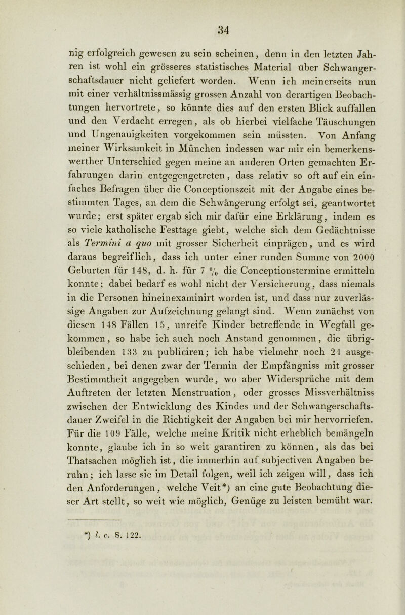 nig erfolgreich gewesen zu sein scheinen, denn in den letzten Jah- ren ist wohl ein grösseres statistisches Material über Schwanger- schaftsdauer nicht geliefert worden. Wenn ich meinerseits nun mit einer verhältnissmässig grossen Anzahl von derartigen Beobach- tungen hervortrete, so könnte dies auf den ersten Blick auffallen und den Verdacht erregen, als ob hierbei vielfache Täuschungen und Ungenauigkeiten vorgekommen sein müssten. Von Anfang meiner Wirksamkeit in München indessen war mir ein bemerkens- werther Unterschied gegen meine an anderen Orten gemachten Er- fahrungen darin entgegengetreten, dass relativ so oft auf ein ein- faches Befragen über die Conceptionszeit mit der Angabe eines be- stimmten Tages, an dem die Schwängerung erfolgt sei, geantwortet wurde; erst später ergab sich mir dafür eine Erklärung, indem es so viele katholische Festtage giebt, welche sich dem Gedächtnisse als Termini a quo mit grosser Sicherheit einprägen, und es wird daraus begreiflich, dass ich unter einer runden Summe von 2000 Geburten für 148, d. h. für 7 % die Conceptionstermine ermitteln konnte; dabei bedarf es wohl nicht der Versicherung, dass niemals in die Personen hineinexaminirt worden ist, und dass nur zuverläs- sige Angaben zur Aufzeichnung gelangt sind. Wenn zunächst von diesen 148 Fällen 15, unreife Kinder betreffende in Wegfall ge- kommen, so habe ich auch noch Anstand genommen, die übrig- bleibenden 133 zu publiciren; ich habe vielmehr noch 24 ausge- schieden , bei denen zwar der Termin der Einpfängniss mit grosser Bestimmtheit angegeben wurde, wo aber Widersprüche mit dem Auftreten der letzten Menstruation, oder grosses Missverhältnis zwischen der Entwicklung des Kindes und der Schwangerschafts- dauer Zweifel in die Richtigkeit der Angaben bei mir hervorriefen. Für die 1 09 Fälle, welche meine Kritik nicht erheblich bemängeln konnte, glaube ich in so weit garantiren zu können, als das bei Thatsachen möglich ist, die immerhin auf subjectiven Angaben be- ruhn; ich lasse sie im Detail folgen, weil ich zeigen will, dass ich den Anforderungen, welche Veit*) an eine gute Beobachtung die- ser Art stellt, so weit wie möglich, Genüge zu leisten bemüht war. *) l. c. S. 122.