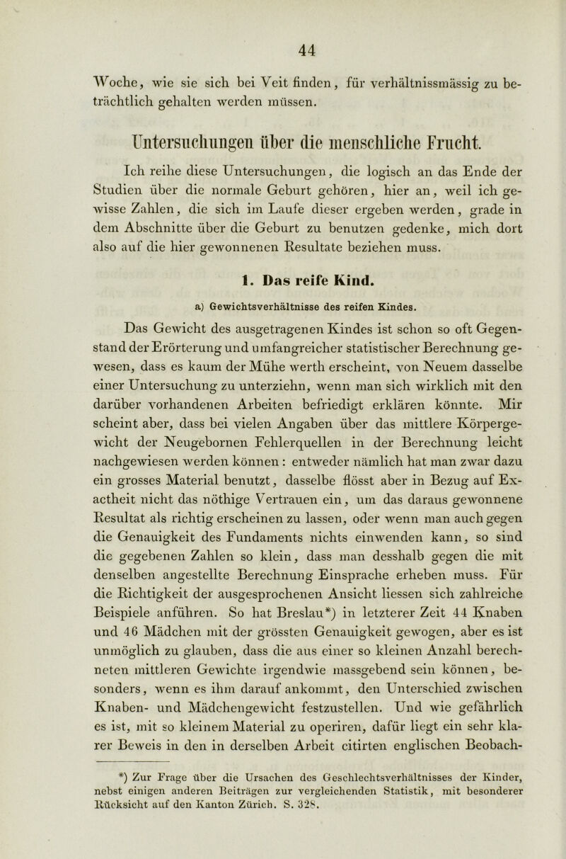 Woche, wie sie sich bei Veit finden, für verhältnissmässig zu be- trächtlich gehalten werden müssen. Untersuchungen iiher die menschliche Frucht. Ich reihe diese Untersuchungen, die logisch an das Ende der Studien über die normale Geburt gehören, hier an, weil ich ge- wisse Zahlen, die sich im Laufe dieser ergeben werden, grade in dem Abschnitte über die Geburt zu benutzen gedenke, mich dort also auf die hier gewonnenen Resultate beziehen muss. 1. Das reife Kind. a) Gewichtsverhältnisse des reifen Kindes. Das Gewicht des ausgetragenen Kindes ist schon so oft Gegen- stand der Erörterung und umfangreicher statistischer Berechnung ge- wesen, dass es kaum der Mühe werth erscheint, von Neuem dasselbe einer Untersuchung zu unterziehn, wenn man sich wirklich mit den darüber vorhandenen Arbeiten befriedigt erklären könnte. Mir scheint aber, dass bei vielen Angaben über das mittlere Körperge- wicht der Neugebornen Fehlerquellen in der Berechnung leicht nachgewiesen werden können : entweder nämlich hat man zwar dazu ein grosses Material benutzt, dasselbe flösst aber in Bezug auf Ex- actheit nicht das nöthige V ertrauen ein, um das daraus gewonnene Resultat als richtig erscheinen zu lassen, oder wenn man auch gegen die Genauigkeit des Fundaments nichts einwenden kann, so sind die gegebenen Zahlen so klein, dass man desshalb gegen die mit denselben angestellte Berechnung Einsprache erheben muss. Für die Richtigkeit der ausgesprochenen Ansicht liessen sich zahlreiche Beispiele anführen. So hat Breslau*) in letzterer Zeit 44 Knaben und 46 Mädchen mit der grössten Genauigkeit gewogen, aber es ist unmöglich zu glauben, dass die aus einer so kleinen Anzahl berech- neten mittleren Gewichte irgendwie massgebend sein können, be- sonders, wenn es ihm darauf ankommt, den Unterschied zwischen Knaben- und Mädchengewicht festzustellen. Und wie gefährlich es ist, mit so kleinem Material zu operiren, dafür liegt ein sehr kla- rer Beweis in den in derselben Arbeit citirten englischen Beobach- *) Zur Frage über die Ursachen des Geschlechtsverhältnisses der Kinder, nebst einigen anderen Beiträgen zur vergleichenden Statistik, mit besonderer ltücksicht auf den Kanton Zürich. S. 328.
