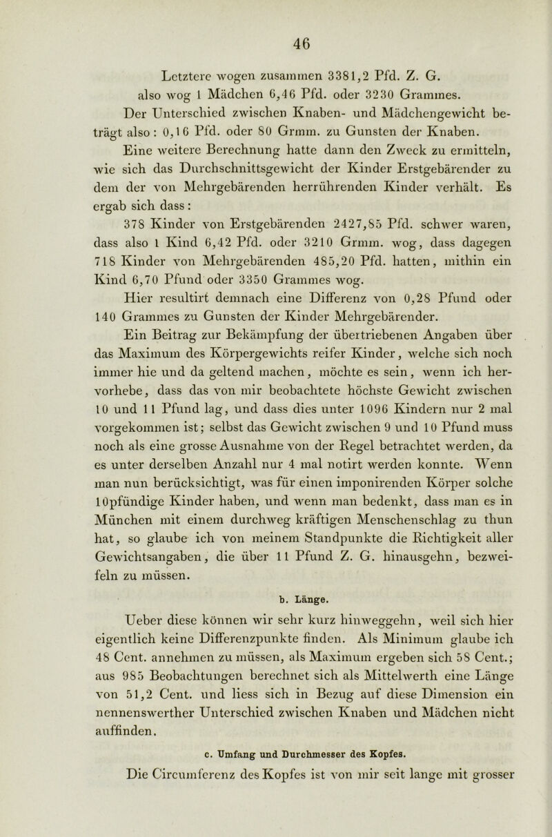 Letztere wogen zusammen 3381,2 Pfd. Z. G. also wog 1 Mädchen 6,46 Pfd. oder 3230 Grammes. Der Unterschied zwischen Knaben- und Mädchengewicht be- trägt also: 0,16 Pfd. oder 80 Grmm. zu Gunsten der Knaben. Eine weitere Berechnung hatte dann den Zweck zu ermitteln, wie sich das Durchschnittsgewicht der Kinder Erstgebärender zu dem der von Mehrgebärenden herrührenden Kinder verhält. Es ergab sich dass: 378 Kinder von Erstgebärenden 2427,85 Pfd. schwer waren, dass also l Kind 6,42 Pfd. oder 3210 Grmm. wog, dass dagegen 718 Kinder von Mehrgebärenden 485,20 Pfd. hatten, mithin ein Kind 6,70 Pfund oder 3350 Grammes wog. Hier resultirt demnach eine Differenz von 0,28 Pfund oder 140 Grammes zu Gunsten der Kinder Mehrgebärender. Ein Beitrag zur Bekämpfung der übertriebenen Angaben über das Maximum des Körpergewichts reifer Kinder, welche sich noch immer hie und da geltend machen, möchte es sein, wenn ich her- vorhebe, dass das von mir beobachtete höchste Gewicht zwischen 10 und 11 Pfund lag, und dass dies unter 1096 Kindern nur 2 mal vorgekommen ist; selbst das Gewicht zwischen 9 und 10 Pfund muss noch als eine grosse Ausnahme von der Pegel betrachtet werden, da es unter derselben Anzahl nur 4 mal notirt werden konnte. Wenn man nun berücksichtigt, was für einen imponirenden Körper solche lOpfündige Kinder haben, und wenn man bedenkt, dass man es in München mit einem durchweg kräftigen Menschenschlag zu thun hat, so glaube ich von meinem Standpunkte die Richtigkeit aller Gewichtsangaben, die über 11 Pfund Z. G. hinausgehn, bezwei- feln zu müssen. b. Länge. Ueber diese können wir sehr kurz hinweggehn, weil sich hier eigentlich keine Differenzpunkte finden. Als Minimum glaube ich 48 Cent, annehmen zu müssen, als Maximum ergeben sich 5S Cent.; aus 985 Beobachtungen berechnet sich als Mittelwerth eine Länge von 51,2 Cent, und liess sich in Bezug auf diese Dimension ein nennenswerther Unterschied zwischen Knaben und Mädchen nicht auffinden. c. Umfang und Durchmesser des Kopfes. Die Circumferenz des Kopfes ist von mir seit lange mit grosser